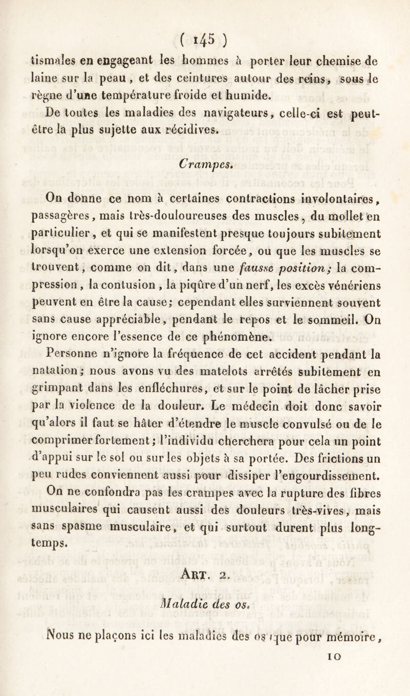 tismales en engageant les hommes à porter ieur chemise de laine sur la peau , et des ceintures autour des reins, sous le règne d’une température froide et humide. De toutes les maladies des navigateurs, celle-ci est peut- être la plus sujette aux récidives. C rampes. On donne ce nom à certaines contractions involontaires, passagères, mais très-douloureuses des muscles, du mollet en particulier, et qui se manifestent presque toujours subitement lorsqu’on exerce une extension forcée, ou que les muscles se trouvent, comme on dit, dans une fausse position; la com- pression , la contusion , la piqûre d’un nerf, les excès vénériens peuvent en être la cause; cependant elles surviennent souvent sans cause appréciable, pendant le repos et le sommeil. On ignore encore l’essence de ce phénomène. Personne n’ignore la fréquence de cet accident pendant la natation; nous avons vu des matelots arrêtés subitement en grimpant dans les enfléchures, et sur le point de lâcher prise par la violence de la douleur. Le médecin doit donc savoir qu’alors il faut se hâter d’étendre le muscle convulsé ou de le comprimer fortement ; l’individu cherchera pour cela un point d’appui sur le sol ou sur les objets à sa portée. Des frictions un peu rudes conviennent aussi pour dissiper l’engourdissement. On ne confondra pas les crampes avec la rupture des fibres musculaires qui causent aussi des douleurs très-vives, mais sans spasme musculaire, et qui surtout durent plus long- temps. Art. 2. Maladie des os> Nous ne plaçons ici les maladies des os que pour mémoire. 10