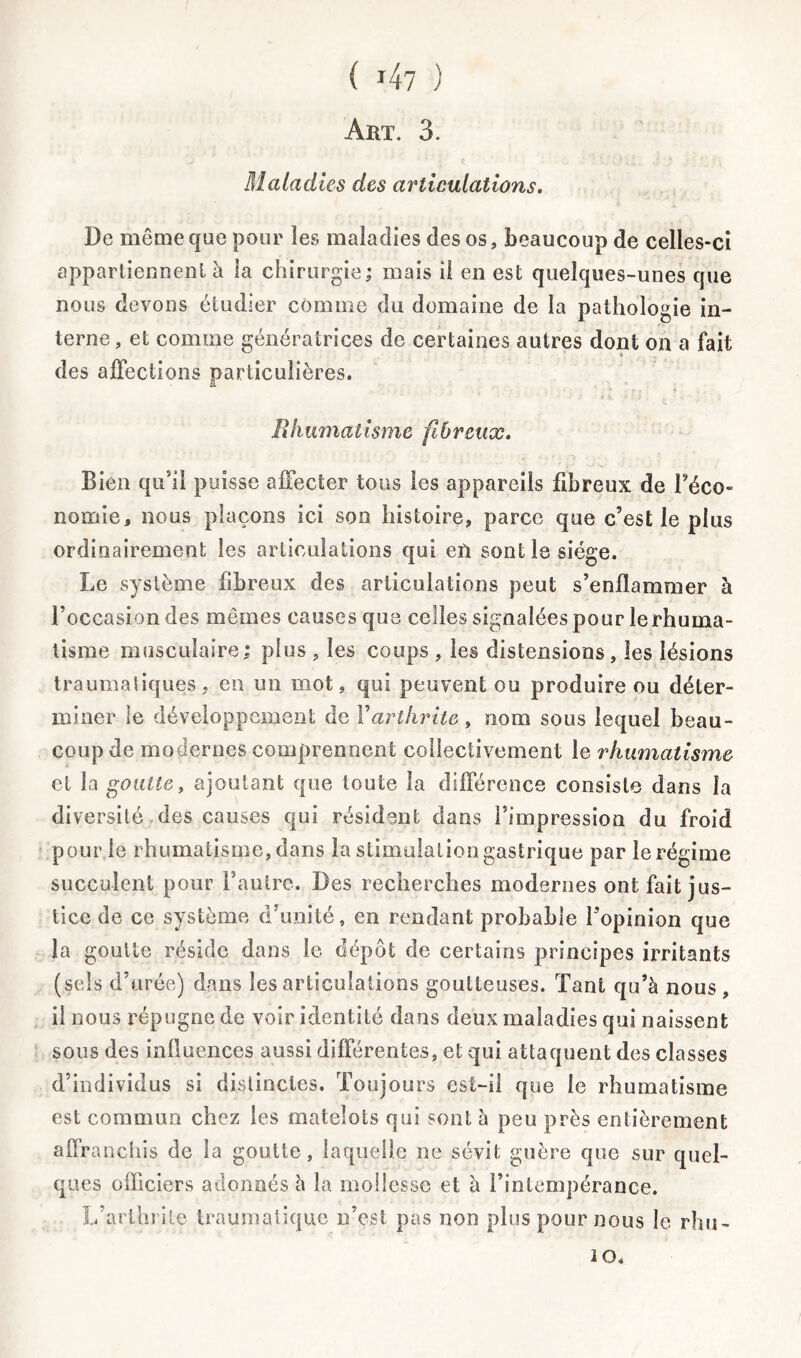 Art. 3. Maladies des articulations. De même que pour les maladies des os, beaucoup de celles-ci appartiennent à la chirurgie; mais il en est quelques-unes que nous devons étudier comme du domaine de la pathologie in- terne , et comme génératrices de certaines autres dont on a fait des affections particulières. Rhumatisme fibreux. Bien qu’il puisse affecter tous les appareils fibreux de Féco- nomie, nous plaçons ici son histoire, parce que c’est le plus ordinairement les articulations qui en sont le siège. Le système fibreux des articulations peut s’enflammer à l’occasion des mêmes causes que celles signalées pour le rhuma- tisme musculaire; plus , les coups , les distensions, les lésions traumatiques, en un mot, qui peuvent ou produire ou déter- miner le développement de Farthrite, nom sous lequel beau- coup de modernes comprennent collectivement le rhumatisme et la goutte, ajoutant que toute la différence consiste dans la diversité des causes qui résident dans l’impression du froid pour le rhumatisme, dans la stimulation gastrique par le régime succulent pour l’autre. Des recherches modernes ont fait jus- tice de ce système d’unité, en rendant probable l’opinion que la goutte réside dans le dépôt de certains principes irritants (sels d’urée) dans les articulations goutteuses. Tant qu’à nous , il nous répugne de voir identité dans deux maladies qui naissent sous des influences aussi différentes, et qui attaquent des classes d’individus si distinctes. Toujours est-il que le rhumatisme est commun chez les matelots qui sont à peu près entièrement affranchis de la goutte, laquelle ne sévit guère que sur quel- ques officiers adonnés à la mollesse et à l’intempérance. L’arthrite traumatique n’est pas non plus pour nous le rhu- 2 0.