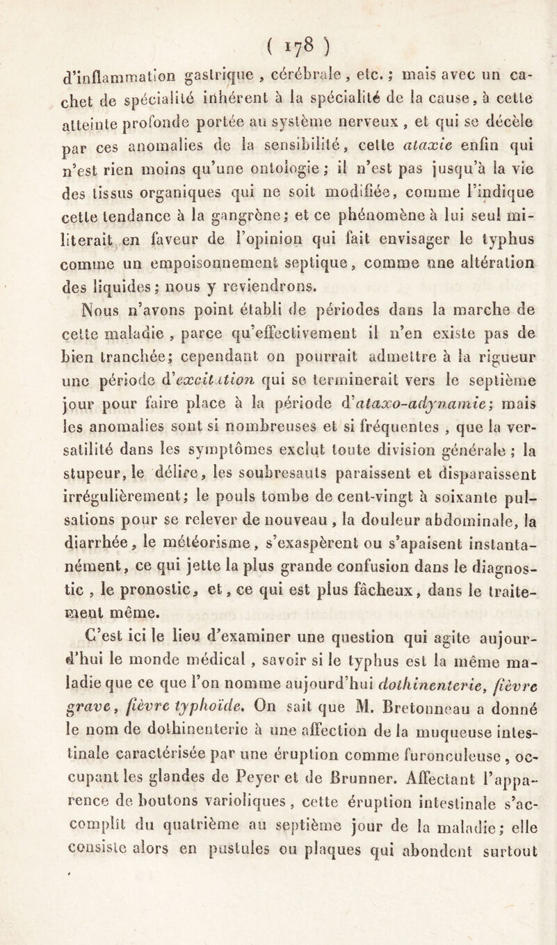 d’inflammation gastrique , cérébrale , etc. ; mais avec un ca- chet de spéciaiilé irihérent à la spécialité de la cause, 5 cette atteinte profonde portée au système nerveux , et qui se décèle par ces anomalies de la sensibilité, cette ataxie enfin qui n’est rien moins qu’une ontologie; il n’est pas jusqu’à la vie des tissus organiques qui ne soit modifiée, comme l’indique cette tendance à la gangrène; et ce phénomène à lui seul mi- literait en faveur de l’opinion qui fait envisager le typhus comme un empoisonnement septique, comme une altération des liquides ; nous y reviendrons. Nous n’avons point établi de périodes dans la marche de cette maladie , parce qu’effectivement il n’en existe pas de bien tranchée; cependant on pourrait admettre à la rigueur une période â'eæcit ition qui se terminerait vers le septième jour pour faire place à la période (Yataxo-adynamie; mais les anomalies sont si nombreuses et si fréquentes , que la ver- satilité dans les symptômes exclut toute division générale ; la stupeur, le délire, les soubresauts paraissent et disparaissent irrégulièrement; le pouls tombe de cent-vingt à soixante pul- sations pour se relever de nouveau , la douleur abdominale, la diarrhée, le météorisme, s’exaspèrent ou s’apaisent instanta- nément, ce qui jette la plus grande confusion dans le diagnos- tic , le pronostic, et, ce qui est plus fâcheux, dans le traite- ment même. C’est ici le lieu d’examiner une question qui agite aujour- d’hui le monde médical , savoir si le typhus est la même ma- ladie que ce que l’on nomme aujourd’hui dothinenlerie, (lèvre grave, fièvre typhoïde. On sait que M. Bretonneau a donné le nom de dothinenterie à une affection de la muqueuse intes- tinale caractérisée par une éruption comme furoncuîeuse , oc- cupant les glandes de Peyer et de Brunner. Affectant l’appa- rence de boutons varioliques , cette éruption intestinale s’ac- complît du quatrième au septième jour de la maladie; elle consiste alors en pustules ou plaques qui abondent surtout