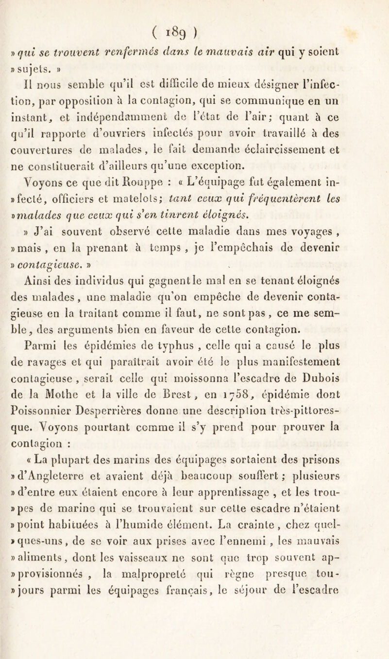 » qui se trouvent renfermés dans le mauvais air qui y soient » sujets. » Il nous semble qu’il est difficile de mieux désigner l’infec- tion, par opposition à îa contagion, qui se communique en un instant, et indépendamment de l’état de l’air; quant à ce qu’il rapporte d’ouvriers infectés pour avoir travaillé à des couvertures de malades , le fait demande éclaircissement et ne constituerait d’ailleurs qu’une exception. Voyons ce que dit Houppe : « L'équipage fut également in- »feclé, officiers et matelots; tant ceux qui fréquentèrent les omalades que ceux qui s en tinrent éloignés. » J’ai souvent observé cette maladie dans mes voyages , «mais, en la prenant à temps, je l’empêchais de devenir » contagieuse. » Ainsi des individus qui gagnent le mal en se tenant éloignés des malades , une maladie qu’on empêche de devenir conta- gieuse en la traitant comme il faut, ne sont pas, ce me sem- ble, des arguments bien en faveur de cette contagion. Parmi les épidémies de typhus , celle qui a causé le plus de ravages et qui paraîtrait avoir été le plus manifestement contagieuse , serait celle qui moissonna l’escadre de Dubois de la Mothe et la ville de Brest, en 1708, épidémie dont Poissonnier Desperrières donne une description très-pittores- que. Voyons pourtant comme il s’y prend pour prouver la contagion : « La plupart des marins des équipages sortaient des prisons «d’Angleterre et avaient déjà beaucoup souffert; plusieurs «d’entre eux étaient encore à leur apprentissage , et les trou- «pes de marine qui se trouvaient sur cette escadre n’étaient «point habituées à l’humide élément. La crainte, chez quel- «ques-uns, de se voir aux prises avec l’ennemi , les mauvais » aliments, dont les vaisseaux 11e sont que trop souvent ap- » provisionnés , îa malpropreté qui règne presque lou- » jours parmi les équipages français, le séjour de l’escadre