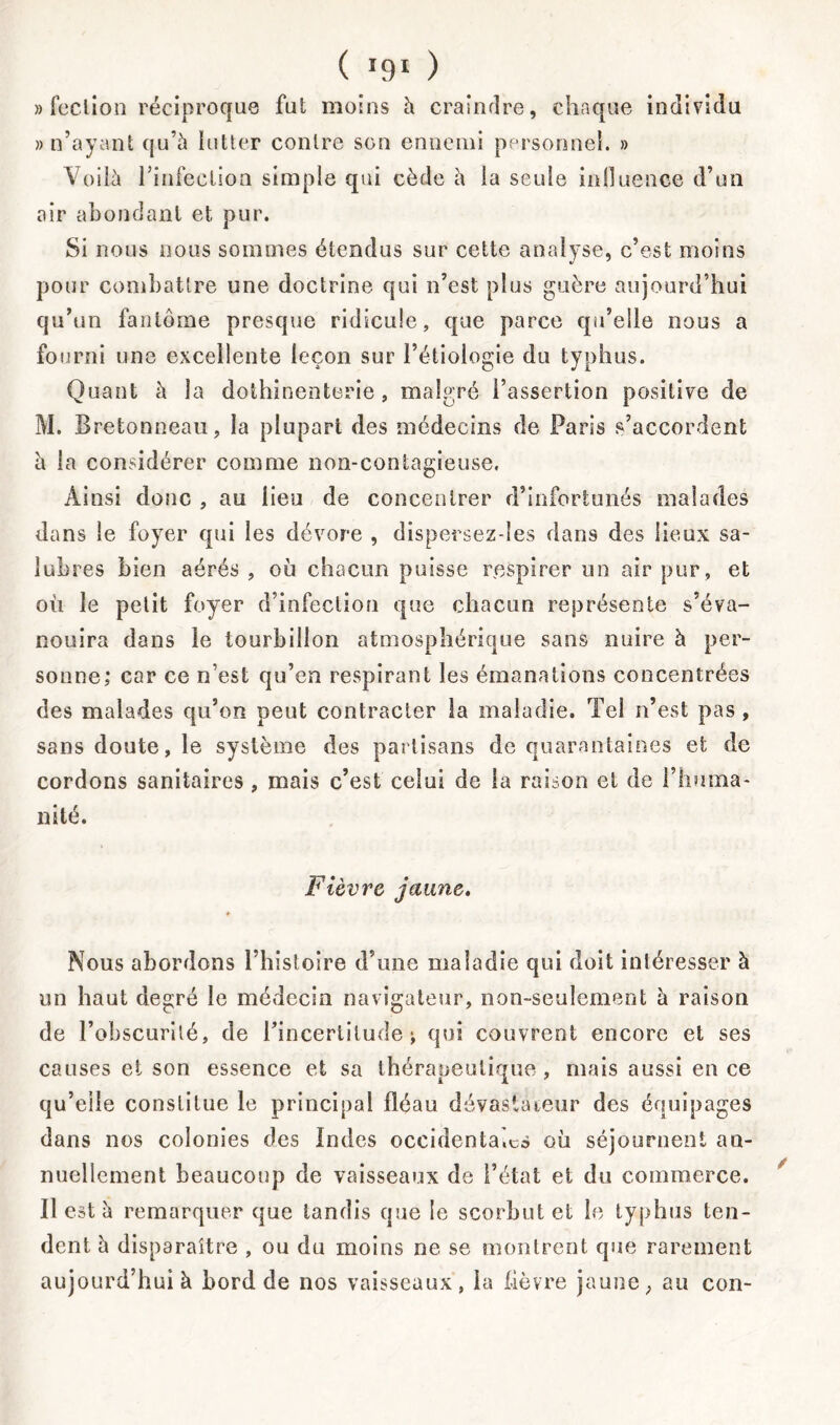 » feclion réciproque fut moins à craindre, chaque individu » n’ayant qu’à lutter contre son ennemi personnel. » Voilà rinfeclion simple qui cède l\ la seule influence d’un air abondant et pur. Si nous nous sommes étendus sur cette analyse, c’est moins pour combattre une doctrine qui n’est plus guère aujourd’hui qu’un fantôme presque ridicule, que parce qu’elle nous a fourni une excellente leçon sur l’étiologie du typhus. Quant h la dothinenterie , malgré l’assertion positive de M. Bretonneau, la plupart des médecins de Paris s’accordent à la considérer comme non-contagieuse. Ainsi donc , au lieu de concentrer d’infortunés malades dans le foyer qui les dévore , dispersez-les dans des lieux sa- lubres bien aérés , où chacun puisse respirer un air pur, et où le petit foyer d’infection que chacun représente s’éva- nouira dans le tourbillon atmosphérique sans nuire à per- sonne; car ce n’est qu’en respirant les émanations concentrées des malades qu’on peut contracter la maladie. Tel n’est pas , sans doute, le système des partisans de quarantaines et de cordons sanitaires , mais c’est celui de la raison et de l’huma- nité. Fièvre jaune. Nous abordons l’histoire d’une maladie qui doit intéresser à un haut degré le médecin navigateur, non-seulement à raison de l’obscurité, de l’incertitude; qui couvrent encore et ses causes et son essence et sa thérapeutique, mais aussi en ce qu’elle constitue le principal fléau dévastateur des équipages dans nos colonies des Indes occidentales où séjournent an- nuellement beaucoup de vaisseaux de l’état et du commerce. Il est à remarquer que tandis que le scorbut et le typhus ten- dent à disparaître , ou du moins ne se montrent que rarement aujourd’hui à bord de nos vaisseaux, la fièvre jaune, au con-