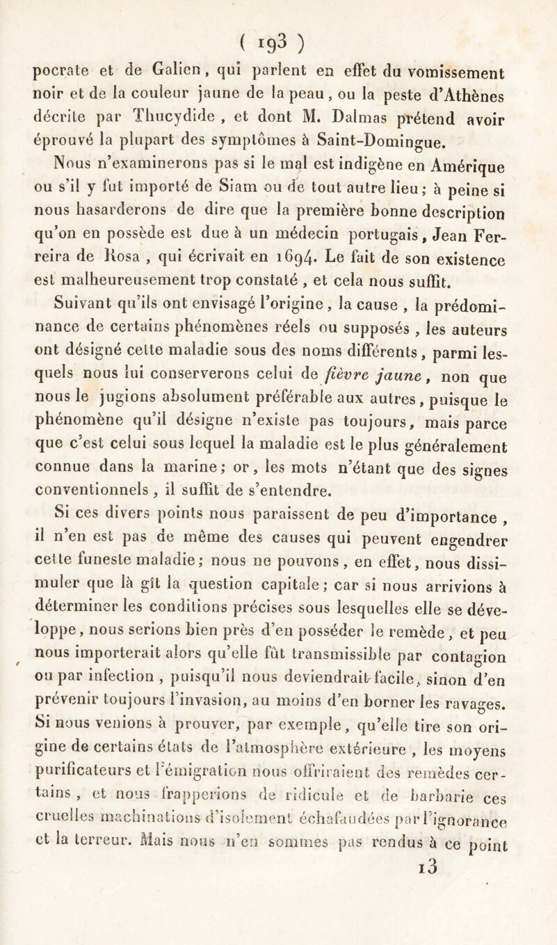 / ( !93 ) pocrate et de Galien, qui parlent en effet du vomissement noir et de la couleur jaune de la peau, ou la peste d’Athènes décrile par Thucydide , et dont M. Dalmas prétend avoir éprouvé la plupart des symptômes à Saint-Domingue. Nous n’examinerons pas si le mal est indigène en Amérique ou s’il y fut importé de Siam ou de tout autre lieu; à peine si nous hasarderons de dire que la première bonne description qu’on en possède est due à un médecin portugais, Jean Fer- reira de Kosa , qui écrivait en 1694. Le fait de son existence est malheureusement trop constaté , et cela nous suffit. Suivant qu’ils ont envisagé l’origine , la cause , la prédomi- nance de certains phénomènes réels ou supposés , les auteurs ont désigné cette maladie sous des noms différents, parmi les- quels nous lui conserverons celui de fièvre jaune , non que nous le jugions absolument préférable aux autres, puisque le phénomène qu’il désigne n’existe pas toujours, mais parce que c’est celui sous lequel la maladie est le plus généralement connue dans la marine; or, les mots n’étant que des signes conventionnels, il suffit de s’entendre. Si ces divers points nous paraissent de peu d’importance il n’en est pas de même des causes qui peuvent engendrer cette funeste maladie; nous ne pouvons, en effet, nous dissi- muler que là gît la question capitale; car si nous arrivions à déterminer les conditions précises sous lesquelles elle se déve- loppe , nous serions bien près d’en posséder le remède, et peu nous importerait alors qu’elle fut transmissible par contagion ou par infection , puisqu’il nous deviendrait-facile, sinon d’en prévenir toujours l’invasion, au moins d’en borner les ravages. Si nous venions à prouver, par exemple, qu’elle tire son ori- gine de certains états de l’atmosphère extérieure , les moyens purificateurs et Témigration nous offriraient des remèdes cer- tains , et nous frapperions de ridicule cl de barbarie ces cruelles machinations d’isolement échafaudées par l’ignorance et la terreur. Mais nous n’en sommes pas rendus à ce point