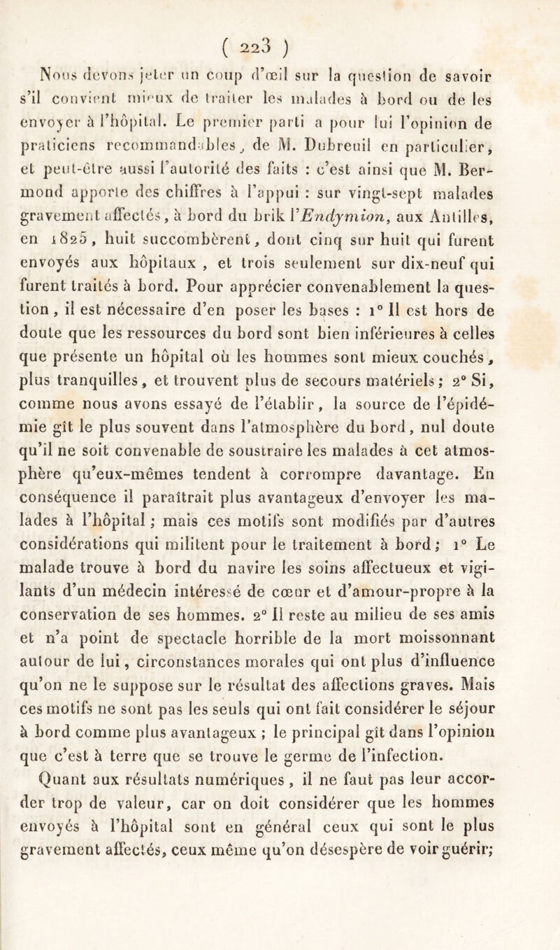 Nous devons jeter un coup d’œil sur la question de savoir s’il convient rnhux de traiter les malades h bord ou de les envoyer à l’hôpital. Le premier parti a pour lui l’opinion de praticiens recommandablesde JY!. Dubreuil en particulier, et peut-être aussi l’autorité des faits : c’est ainsi que M. Ber- mond apporte des chiffres à l’appui : sur vingt-sept malades gravement affectés, à bord du brik VEndymion, aux Antilles, en 1820, huit succombèrent, dont cinq sur huit qui furent envoyés aux hôpitaux , et trois seulement sur dix-neuf qui furent traités à bord. Pour apprécier convenablement la ques- tion , il est nécessaire d’en poser les bases : i° 11 est hors de doute que les ressources du bord sont bien inférieures à celles que présente un hôpital où les hommes sont mieux couchés, plus tranquilles, et trouvent plus de secours matériels; 20 Si, comme nous avons essayé de l’établir, la source de l’épidé- mie gît le plus souvent dans l’atmosphère du bord, nul doute qu’il ne soit convenable de soustraire les malades à cet atmos- Ph ère qu’eux-mêmes tendent à corrompre davantage. En conséquence il paraîtrait plus avantageux d’envoyer les ma- lades à l’hôpital ; mais ces motifs sont modifiés par d’autres considérations qui militent pour le traitement à bord; i° Le malade trouve à bord du navire les soins affectueux et vigi- lants d’un médecin intéressé de cœur et d’amour-propre h la conservation de ses hommes. 20 il reste au milieu de ses amis et n’a point de spectacle horrible de la mort moissonnant autour de iui, circonstances morales qui ont plus d’influence qu’on ne le suppose sur le résultat des affections graves. Mais ces motifs ne sont pas les seuls qui ont fait considérer le séjour à bord comme plus avantageux ; le principal gît dans l’opinion que c’est à terre que se trouve le germe de l’infection. Quant aux résultats numériques , il ne faut pas leur accor- der trop de valeur, car on doit considérer que les hommes envoyés à l’hôpital sont en général ceux qui sont le plus gravement affectés, ceux même qu’on désespère de voir guérir;