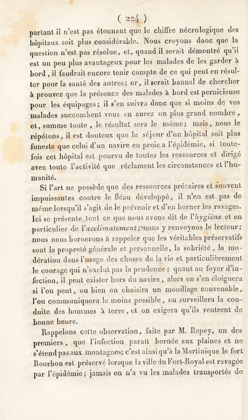 partant il n’est pas étonnant que le chiffre nécrologique des hôpitaux soit plus considérable. Nous croyons donc que la question n’est pas résolue, et, quand il serait démontré qu i! est un peu plus avantageux pour les malades de les garder à bord , ii faudrait encore tenir compte de ce qui peut en résul- ter pour la santé des autres; or, il serait bannal de chercher à prouver que la presence des malades à bord est pernicieuse pour les équipages; il s’en suivra donc que si moins de vos malades succombent vous en aurez un plus grand nombre , et, somme toute , le résultat sera le meme; mais, nous le répétons, il est douteux que le séjour d’un hôpital soit plus funeste que celui d’un navire en proie à l’épidémie, si toute- fois cet hôpital est pourvu de toutes les ressources et dirigé avec toute l’activité que réclament les circonstances et l’hu- manité. Si l’art ne possède que des ressources précaires et souvent impuissantes contre le fléau développé, il n eu est pas de même lorsqu’il s’agit de le prévenir et d’en borner les ravages. Ici se présente, tout ce que nous avons dit de Y hygiène et en particulier de Y acclimatement ; mous y renvoyons le lecteur; nous nous bornerons à rappeler que les véritables préservatifs sont la propreté générale et personnelle, la sobriété , la mo- dération dans l’usage des choses de la vie et particulièrement le courage qui n’exclut pas la prudence ; quant au foyer d'in- fection, ii peut exister hors du navire , alors on s’en éloignera si l’on peut, ou bien on choisira un mouillage convenable, l’on communiquera le moins possible, on surveillera la con- duite des hommes à terre , et on exigera qu’ils rentrent de bonne heure. Rappelons cette observation, faite par M. Repey, un des premiers , que 1 infection parait boriiee aux plaines et ne s’étend pasaux montagnes; c’est ainsi qu’à la Martinique le fort Bourbon est préservé lorsque la ville du Fort-Royal est ravagée par l’épidémie; jamais on n’a vu les malades transportés de