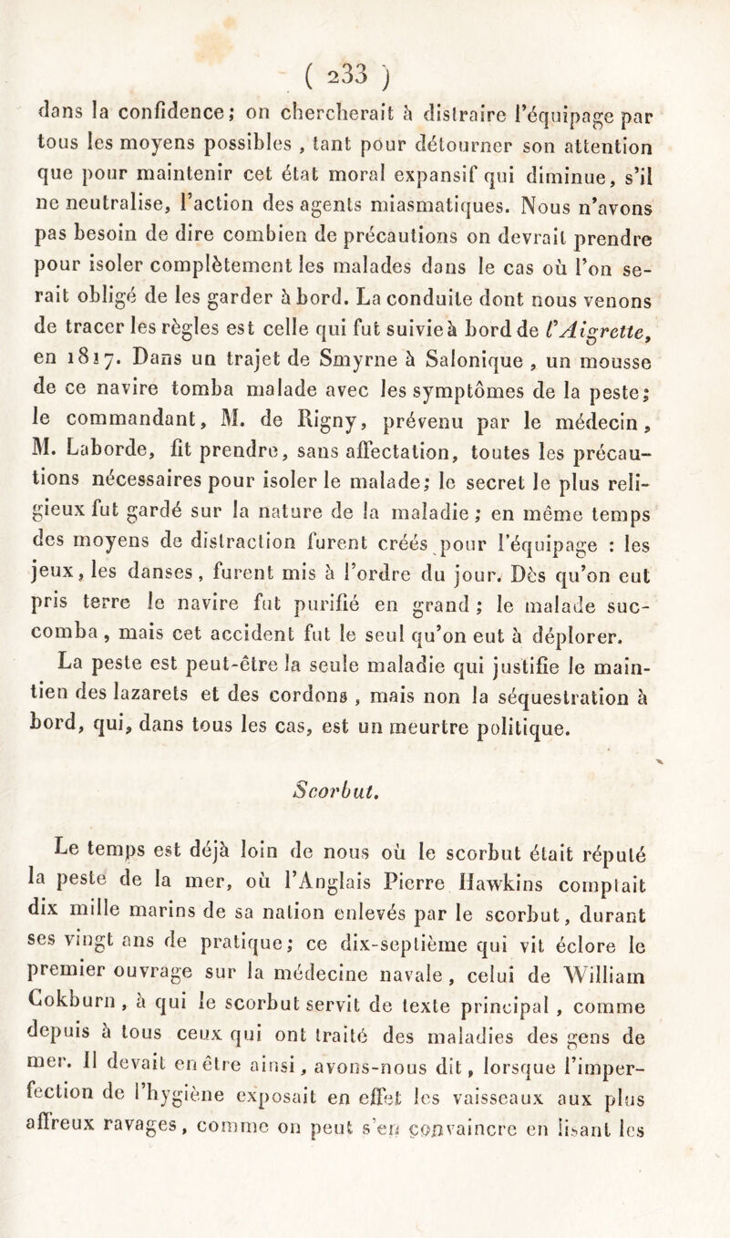 dans la confidence ; on chercherait h distraire l’équipage par tous les moyens possibles , tant pour détourner son attention que pour maintenir cet état moral expansif qui diminue, s’il ne neutralise, Faction des agents miasmatiques. Nous n’avons pas besoin de dire combien de précautions on devrait prendre pour isoler complètement les malades dans le cas où l’on se- rait obligé de les garder à bord. La conduite dont nous venons de tracer les règles est celle qui fut suivie à bord de l'Aigrette, en 1817. Dans un trajet de Smyrne à Salonique , un mousse de ce navire tomba malade avec les symptômes de la peste; le commandant, M. de Rigny, prévenu par le médecin, M. Laborde, fit prendre, sans affectation, toutes les précau- tions nécessaires pour isoler le malade; le secret le plus reli- gieux fut gardé sur la nature de la maladie; en même temps des moyens de distraction furent créés pour l’équipage : les jeux, les danses, furent mis à l’ordre du jour. Dès qu’on eut pris terre le navire fut purifié en grand ; le malade suc- comba , mais cet accident fut le seul qu’on eut à déplorer. La peste est peut-être la seule maladie qui justifie le main- tien des lazarets et des cordons , mais non la séquestration à bord, qui, dans tous les cas, est un meurtre politique. Scorbut. Le temps est déjà loin de nous où le scorbut était réputé la peste de la mer, où l’Anglais Pierre Hawkins comptait dix mille marins de sa nation enlevés par le scorbut, durant ses vingt ans de pratique; ce dix-septième qui vit éclore le premier ouvrage sur la médecine navale , celui de William Cokburn , a qui le scorbut servit de texte principal , comme depuis à tous ceux qui ont traité des maladies des gens de mer. 11 devait en être ainsi, avons-nous dit, lorsque l’imper- fection de 1 hygiène exposait en effet les vaisseaux aux plus affreux ravages, comme on peut s’en convaincre en lisant les