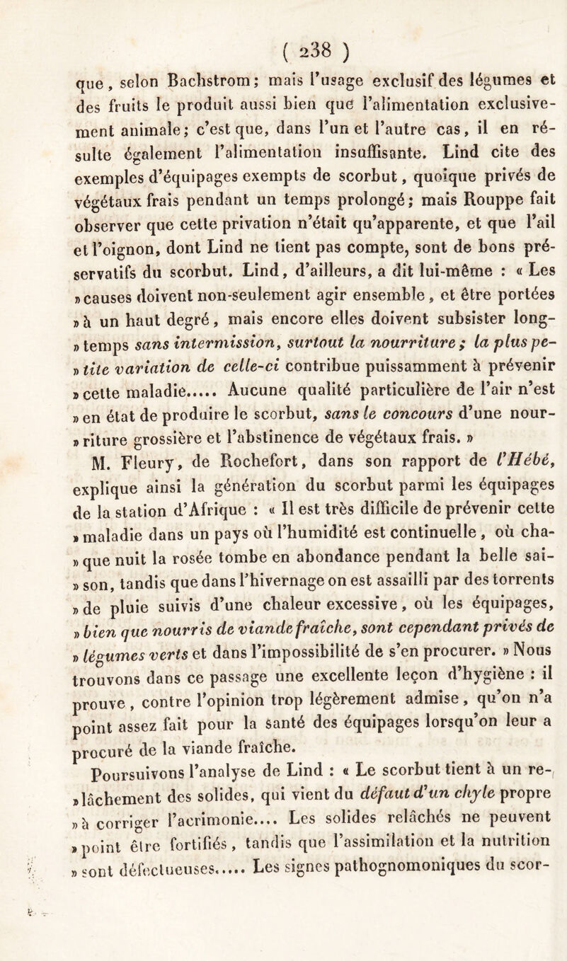 que, selon Bachstrom; mais l’usage exclusif des légumes et des fruits le produit aussi bien que l’alimentation exclusive- ment animale; c’est que, dans l’un et l’autre cas, il en ré- sulte également l’alimentation insuffisante. Lind cite des exemples d’équipages exempts de scorbut, quoique privés de végétaux frais pendant un temps prolongé; mais Rouppe fait observer que cette privation n’était qu’apparente, et que l’ail et l’oignon, dont Lind ne lient pas compte, sont de bons pré- servatifs du scorbut. Lind, d’ailleurs, a dit lui-même : « Les «causes doivent non-seulement agir ensemble, et être portées » à un haut degré, mais encore elles doivent subsister long- temps sans intermission, surtout la nourriture ; la plus pé- ri tiie variation de celle-ci contribue puissamment à prévenir «cette maladie Aucune qualité particulière de l’air n’est » en état de produire le scorbut, sans le concours d’une nour- » riture grossière et l’abstinence de végétaux frais. » M. Fleury, de Rochefort, dans son rapport de CHébé, explique ainsi la génération du scorbut parmi les équipages de la station d’Afrique : « Il est très difficile de prévenir cette » maladie dans un pays où l’humidité est continuelle , où cha- »que nuit la rosée tombe en abondance pendant la belle sai- » son, tandis que dans l’hivernage on est assailli par des torrents «de pluie suivis d’une chaleur excessive, où les équipages, » bien que nourr is de viande fraîche, sont cependant privés de » légumes verts et dans l’impossibilité de s’en procurer. » Nous trouvons dans ce passage une excellente leçon d’hygiène : il prouve , contre l’opinion trop légèrement admise, qu’on n’a point assez fait pour la Santé des équipages lorsqu’on leur a procuré de la viande fraîche. Poursuivons l’analyse de Lind : « Le scorbut tient à un re-, «lâchement des solides, qui vient du défaut d'un chyle propre «à corriger l’acrimonie.... Les solides relâchés ne peuvent «point êlre fortifiés, tandis que l’assimilation et la nutrition » sont défectueuses,.... Les signes pathognomoniques du scor-