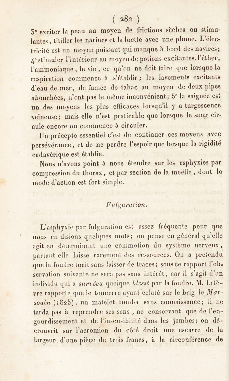 5° exciter la peau au moyen de frictions sèches ou stimu- lantes , titiller les narines et la luette avec une plume. L’élec- tricité est un moyen puissant qui manque b bord des navires; 4° stimuler l’intérieur au moyen de potions excitantes,l’éthpr, l’ammoniaque , le vin, ce qu’on ne doit faire que lorsque la respiration commence à s’établir ; les lavements excitants d’eau de mer, do fumée de tabac au moyen de deux pipes abouchées, n’ont pas le même inconvénient ; o° la saignée est un des moyens les plus efficaces lorsqu’il y a turgescence veineuse; mais elle n’est praticable que lorsque le sang cir- cule encore ou commence b circuler. Un précepte essentiel c’est de continuer ces moyens avec persévérance, et de ne perdre l’espoir que lorsque la rigidité cadavérique est établie. Nous n’avons point b nous étendre sur les asphyxies par compression du thorax , et par section de la moelle , dont le mode d’action est fort simple. i Fu Ig urat ion. L’asphyxie par fulguration est assez fréquente pour que nous en disions quelques mots; ou pense en général qu’elle agit en déterminant une commotion du système nerveux, parlant elle laisse rarement des ressources. On a prétendu que la foudre tuait sans laisser de traces; sous ce rapport l’ob- servation suivante ne sera pas sans intérêt, car il s’agit d’un individu qui a survécu quoique blessé par la foudre. M. Lefè- vre rapporte que le tonnerre ayant éclaté sur le brig le Mar- souin (1825), un matelot tomba sans connaissance; il ne tarda pas à reprendre ses sens , ne conservant que de l’en- gourdissement et de l’insensibilité dans les jambes; on dé- crouvrit sur i’acromion du côté droit une escarre de la largeur d’une pièce de trois francs, b la circonférence de