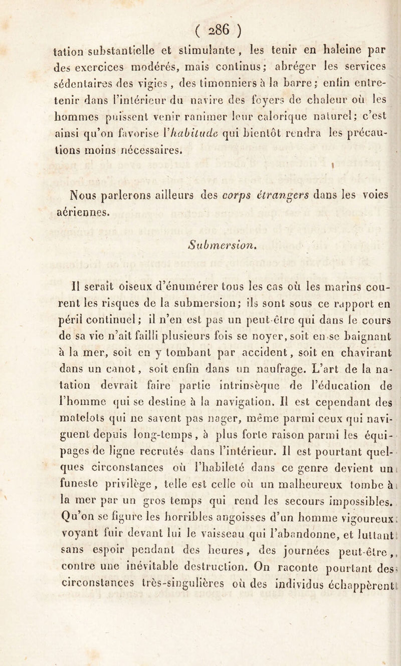 talion substantielle et stimulante , les tenir en haleine par des exercices modérés, mais continus; abréger les services sédentaires des vigies, des timonniers à la barre; enlin entre- tenir dans l’intérieur du navire des foyers de chaleur où les hommes puissent venir ranimer leur calorique naturel; c’est ainsi qu’on favorise Vhabitude qui bientôt rendra les précau- tions moins nécessaires. Nous parlerons ailleurs des corps étrangers dans les voies aériennes. Submersion, Il serait oiseux d’énumérer tous les cas où les marins cou- rent les risques de la submersion; ils sont sous ce rapport en péril continuel; il n’en est pas un peut être qui dans le cours de sa vie n’ait failli plusieurs fois se noyer, soit en-se baignant ù la mer, soit en y tombant par accident, soit en chavirant dans un canot, soit enfin dans un naufrage. L’art de la na- tation devrait faire partie intrinsèque de l’éducation de l’homme qui se destine à la navigation. Il est cependant des matelots qui ne savent pas nager, même parmi ceux qui navi- guent depuis long-temps, h plus forte raison parmi les équi- pa ges de ligne recrutés dans l’intérieur. Il est pourtant quel- ques circonstances où l’habileté dans ce genre devient un funeste privilège, telle est celle où un malheureux tombe à la mer par un gros temps qui rend les secours impossibles. Qu’on se figure les horribles angoisses d’un homme vigoureux., voyant luir devant lui le vaisseau qui l’abandonne, et luttant sans espoir pendant des heures, des journées peut-être, contre une inévitable destruction. On raconte pourtant des; circonstances très-singulières où des individus échappèrent!