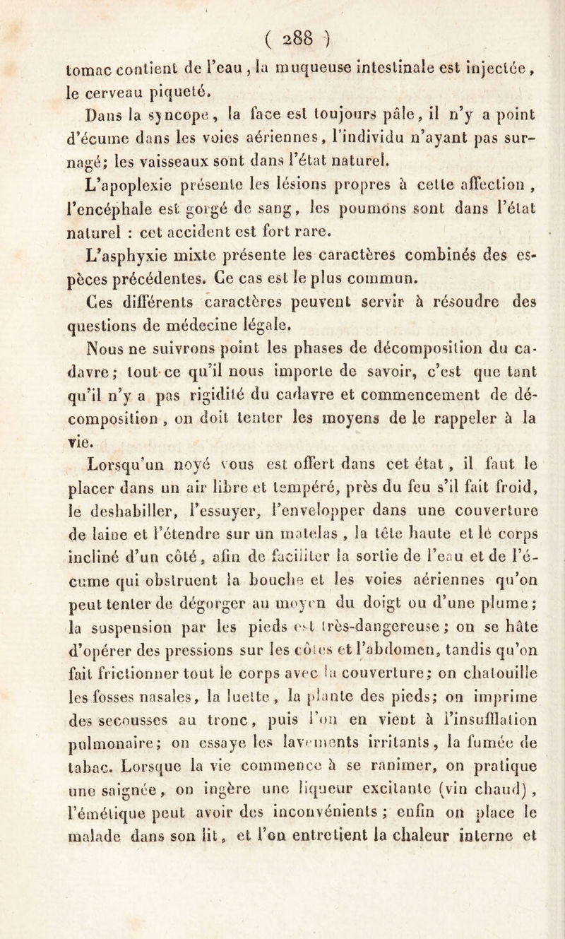 tomac contient de Feau , la muqueuse intestinale est injectée , le cerveau piqueté» Dans la syncope, la face est toujours pâle, il n’y a point d’écume dans les voies aériennes, l’individu n’ayant pas sur- nagé; les vaisseaux sont dans l’état naturel. L’apoplexie présente les lésions propres à cette affection , l’encéphale est gorgé de sang, les poumons sont dans l’état naturel : cet accident est fort rare. L’asphyxie mixte présente les caractères combinés des es- pèces précédentes. Ce cas est le plus commun. Ces différents caractères peuvent servir à résoudre des questions de médecine légale. Nous ne suivrons point les phases de décomposition du ca- davre; tout ce qu’il nous importe de savoir, c’est quêtant qu’il n’y a pas rigidité du cadavre et commencement de dé- composition , on doit tenter les moyens de le rappeler à la vie. Lorsqu’un noyé vous est offert dans cet état , il faut le placer dans un air libre et tempéré, près du feu s’il fait froid, le deshabiller, l’essuyer, l’envelopper dans une couverture de laine et l’étendre sur un matelas , la tête haute et lé corps incliné d’un côté, afin de faciliter la sortie de l’eau et de l’é- cume qui obstruent la bouche et les voies aériennes qu’on peut tenter de dégorger au moyen du doigt ou d’une plume; la suspension par les pieds est irès-dangereuse ; on se hâte d’opérer des pressions sur les côtes et l’abdomen, tandis qu’on fait frictionner tout le corps avec hi couverture; on chatouille les fosses nasales, la luette, la plante des pieds; on imprime des secousses au tronc, puis Fou en vient à l’insufflation pulmonaire; on essaye les lavements irritants, la fumée de tabac. Lorsque la vie commence â se ranimer, on pratique une saignée, on ingère une liqueur excitante (vin chaud], l’émétique peut avoir des inconvénients ; enfin on place le malade dans son lit, et l’on entretient la chaleur interne et