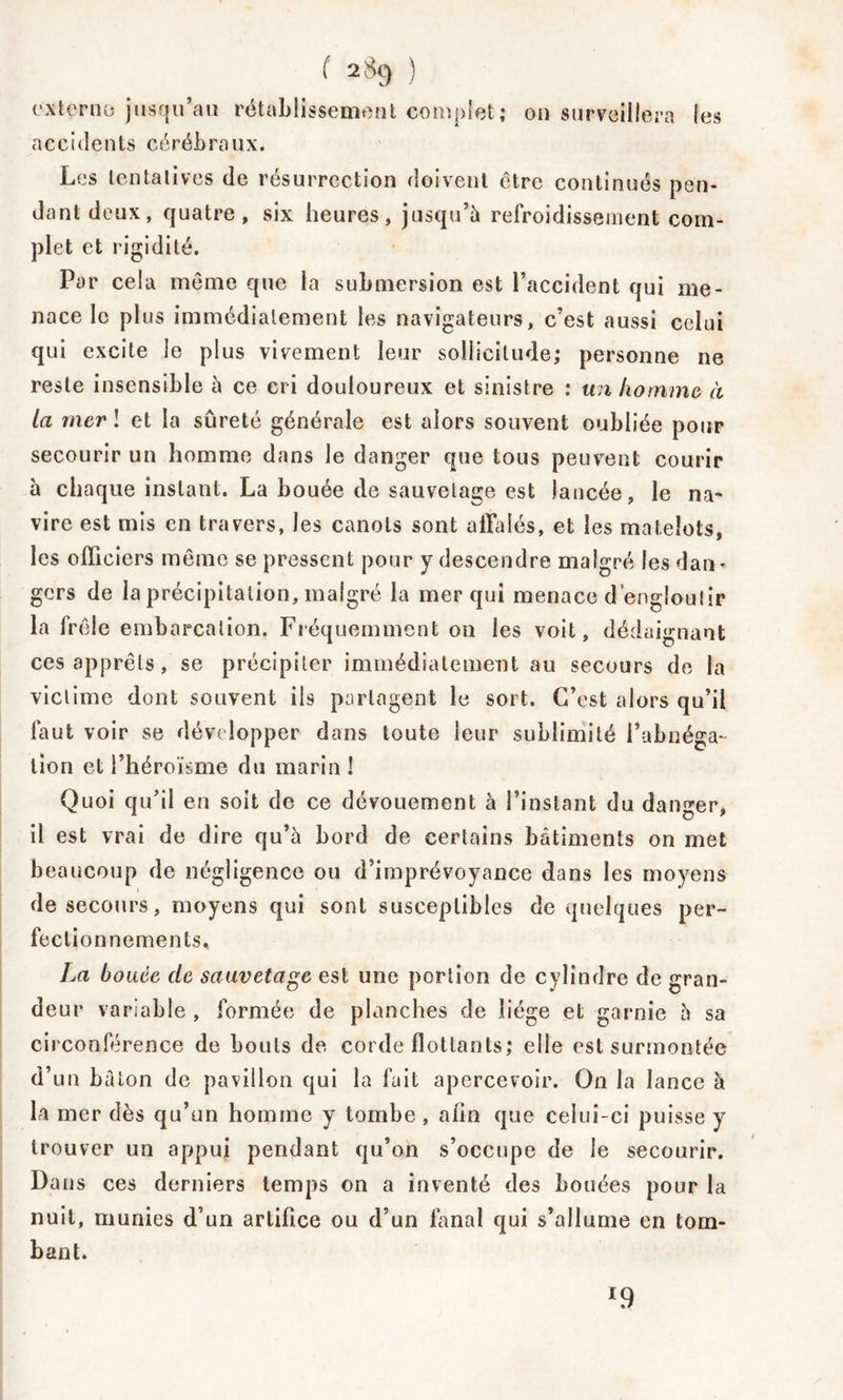 externe; jusqu’au rétablissement complet; 011 surveillera les accidents cérébraux. Les tentatives de résurrection doivent être continués pen- dant deux, quatre, six heures, jusqu’à refroidissement com- plet et rigidité. Par cela même que la submersion est l’accident qui me- nace le plus immédiatement les navigateurs, c’est aussi celui qui excite le plus vivement leur sollicitude; personne ne reste insensible à ce cri douloureux et sinistre : un ho mm e à la mer ! et la sûreté générale est alors souvent oubliée pour secourir un homme dans le danger que tous peuvent courir à chaque instant. La bouée de sauvetage est lancée, le na- vire est mis en travers, les canots sont affalés, et les matelots, les officiers même se pressent pour y descendre malgré les dan- gers de la précipitation, malgré la mer qui menace d’engloutir la frêle embarcation. Fréquemment on les voit, dédaignant ces apprêts, se précipiter immédiatement au secours de la victime dont souvent ils partagent le sort. C’est alors qu’il faut voir se développer dans toute leur sublimité l’abnéga- tion et l’héroïsme du marin ! Quoi qu’il en soit de ce dévouement à l’instant du danger, il est vrai de dire qu’à bord de certains bâtiments on met beaucoup de négligence ou d’imprévoyance dans les moyens de secours, moyens qui sont susceptibles de quelques per- fectionnements, La b 0 uée cle sauvetage est une portion de cylindre de gran- deur variable , formée de planches de liège et garnie à sa circonférence de bouts de corde flottants; elle est surmontée d’un bâton de pavillon qui la fait apercevoir. On la lance à la mer dès qu’un homme y tombe , afin que celui-ci puisse y trouver un appui pendant qu’on s’occupe de le secourir. Dans ces derniers temps on a inventé des Louées pour la nuit, munies d’un artifice ou d’un fanal qui s’allume en tom- bant. x9