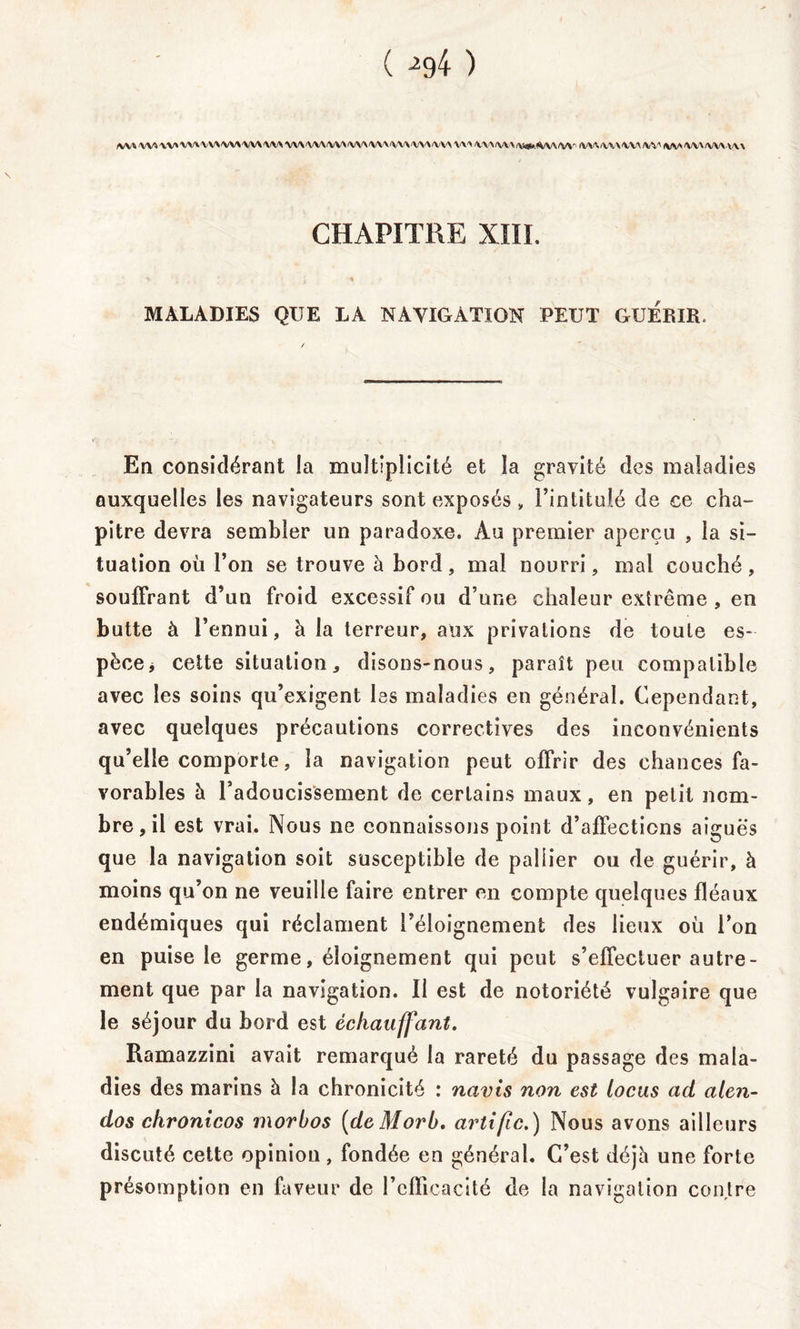 ( ^4 ) )VV»'VV%'VV*'VV\'VV>'VV\'VV\'VV\VV\'VV\(VV\'VV\/VVVW\<V\'>/VV\V\'\yV\<\(V\\(\i#,A^\/W“ IWVrWX'VVX/WfWV'WAfVWWX CHAPITRE XIII. MALADIES QUE LA NAVIGATION PEUT GUERIR. En considérant la multiplicité et la gravité des maladies auxquelles les navigateurs sont exposés , l’intitulé de ce cha- pitre devra sembler un paradoxe. Au premier aperçu , la si- tuation où l’on se trouve à bord, mal nourri, mal couché, souffrant d’un froid excessif ou d’une chaleur extrême , en butte à l’ennui, à la terreur, aux privations de toute es- pèce* cette situation, disons-nous, paraît peu compatible avec les soins qu’exigent les maladies en général. Cependant, avec quelques précautions correctives des inconvénients qu’elle comporte, la navigation peut offrir des chances fa- vorables à radoucissement de certains maux, en petit nom- bre , il est vrai. Nous ne connaissons point d’affections aiguës que la navigation soit susceptible de pallier ou de guérir, à moins qu’on ne veuille faire entrer en compte quelques fléaux endémiques qui réclament l’éloignement des lieux où l’on en puise le germe, éloignement qui peut s’effectuer autre- ment que par la navigation. Il est de notoriété vulgaire que le séjour du bord est échauffant. Ramazzini avait remarqué la rareté du passage des mala- dies des marins à la chronicité : nains non est locus ad alen- dos chronicos morbos (deMorb. artific.) Nous avons ailleurs discuté cette opinion , fondée en général. C’est déjh une forte présomption en faveur de l’cfïicacité de la navigation contre