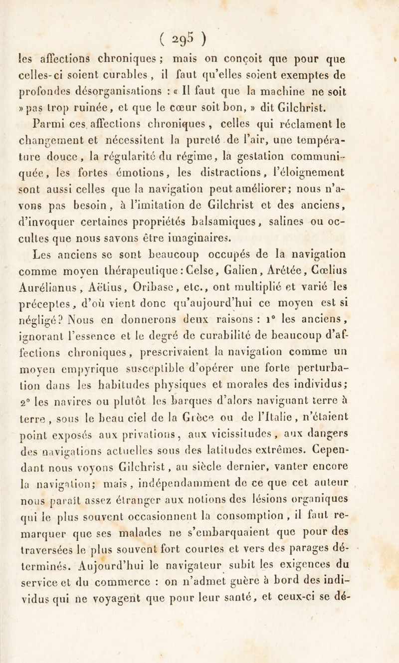 les affections chroniques ; mais on conçoit que pour que celles-ci soient curables, il faut qu’elles soient exemptes de profondes désorganisations : « Il faut que la machine ne soit »pas trop ruinée, et que le cœur soit bon, » dit Gilchrist. Parmi ces affections chroniques , celles qui réclament le changement et nécessitent la pureté de l’air, une tempéra- ture douce, la régularité du régime, la gestation communi- quée, les fortes émotions, les distractions, l’éloignement sont aussi celles que la navigation peut améliorer; nous n’a- vons pas besoin, à l’imitation de Gilchrist et des anciens, d’invoquer certaines propriétés balsamiques, salines ou oc- cultes que nous savons être imaginaires. Les anciens se sont beaucoup occupés de la navigation comme moyen thérapeutique : Celse, Galien, Arétée, Cœlius Aurélianus , Aëtius, Oribase, etc., ont multiplié et varié les préceptes, d’où vient donc qu’aujourd’hui ce moyen est si négligé? Nous en donnerons deux raisons: i° les anciens, O O ignorant l’essence et le degré de curabilité de beaucoup d’af- fections chroniques, prescrivaient la navigation comme un moyen empyrique susceptible d’opérer une forte perturba- tion dans les habitudes physiques et morales des individus; 2° les navires ou plutôt les barques d’alors naviguant terre h terre , sous le beau ciel de la Grèce ou de l’Italie, n’étaient point exposés aux privations, aux vicissitudes, aux dangers des navigations actuelles sous des latitudes extrêmes. Cepen- dant nous voyons Gilchrist, au siècle dernier, vanter encore la navigation; mais, indépendamment de ce que cet auteur nous parait assez étranger aux notions des lésions organiques qui le plus souvent occasionnent la consomption, il faut re- marquer que ses malades ne s’embarquaient que pour des traversées le plus souvent fort courtes et vers des parages dé- terminés. Aujourd’hui le navigateur subit les exigences du service et du commerce : on n’admet guère à bord des indi- vidus qui ne voyagent que pour leur santé, et ceux-ci se dé-