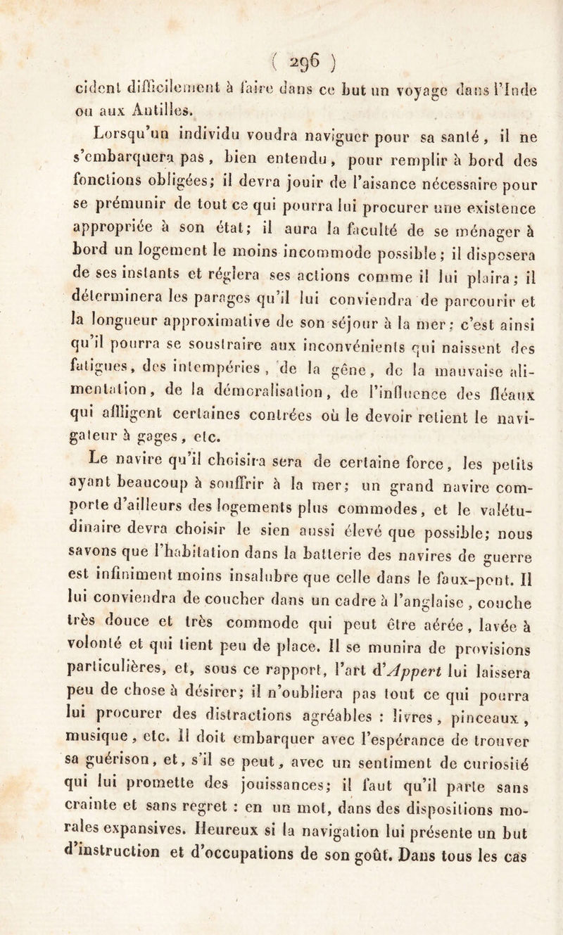 ci dent difficile ment à faire dans ce Lut un voyage dans Pin de ou aux Antilles. Lorsqu un individu voudra naviguer pour sa santé , il ne s embarquera pas , Lien entendu , pour remplir à Lord des fondions obligées; il devra jouir de l’aisance nécessaire pour se prémunir de tout ce qui pourra lui procurer une existence appropriée a son état; il aura la faculté de se ménager à Lord un logement le moins incommode possible; il disposera de ses instants et réglera ses actions comme il lui plaira; il déterminera les parages qu il lui conviendra de parcourir et la longueur approximative de son séjour à la mer: c’est ainsi qu il pourra se soustraire aux inconvénients qui naissent des fatigues, des intempéries, de la gêne, de la mauvaise ali- mentation, de la démoralisation, de 1 influence des fléaux qui afiligent certaines contrées où le devoir retient le navi- gateur à gages, etc. Le navire qu’il choisira sera de certaine force, les petits ayant beaucoup à souffrir à la mer; un grand navire com- porte d’ailleurs des logements plus commodes, et le valétu- dinaire devra choisir le sien aussi élevé que possible; nous savons que 1 habitation dans la batterie des navires de guerre est infiniment moins insalubre que celle dans le faux-pont. Il lui conviendra de coucher dans un cadre à l’anglaise , couche très douce et très commode qui peut être aérée , lavée à volonté et qui lient peu de place. Il se munira de provisions particulières, et, sous ce rapport, l’art d'Appert lui laissera peu de chose l\ désirer; il n’oubliera pas tout ce qui pourra lui procurer des distractions agréables : livres, pinceaux, musique, etc. il doit embarquer avec l’espérance de trouver sa guérison, et, s il se peut, avec un sentiment de curiosiié qui lui promette des jouissances; il faut qu’il parte sans crainte et sans regret : en un mot, dans des dispositions mo- rales expansives. Heureux si la navigation lui présente un but d instruction et d’occupations de son goût. Dans tous les cas