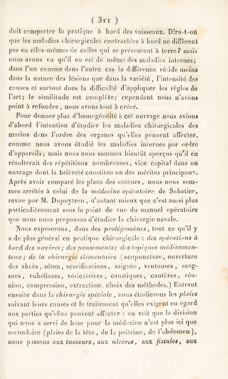 doit comporter la pratique à bord des vaisseaux. Dira-t-oiî que les maladies chirurgicales contractées è bord ne diffèrent pas en elles-mêmes de celles qui se présentent à terre? mais nous avons vu qu’il en est de même des maladies internes; dans l’un comme dans l’autre cas la déférence réside moins dans la nature des lésions que dans la variété, l'intensité des causes et surtout dans la difficulté d’appliquer les régies de l’art; la similitude est complète; cependant nous n’avons point à refondre , nous avons tout h créer. Pour donner plus d’homegénéilé à cet ouvrage nous avions d’abord l’intention d’étudier les maladies chirurgicales des marins dms l’ordre des organes qu’elles peuvent affecter, comme nous avons étudié les maladies internes par ordre d’appareils; mais nous nous sommes bientôt aperçus qu’il en résulterait des répétitions nombreuses, vice capital dans un ouvrage dont la brièveté constilne un des mérites principaux. Après avoir comparé les plans des auteurs, nous nous som- mes arrêtés à celui de la médecine opératoire de Sabatier, revue par M. Dupuylren , d’autant mieux que c’est aussi plus particulièrement sons le point de vue du manuel opératoire que nous nous proposons d’étudier la chirurgie navale. Nous exposerons, dans des prolégomènes, tout ce qu’il y a de plus général en pratique chirurgicale : des opérations à bord des navires ; des pansements ; des topiques médicamen- teux ; de la. chirurgie élémentaire (acupuncture, ouverture des abcès, séton, scarifications, saignée, ventouses, sang- sues, rubéfiants, vésicatoires, caustiques, cautères, réu- nion, compression, extraction, choix des méthodes.) Entrant ensuite dans la chirurgie spéciale , nous étudierons les plaies suivant leurs causes et le traitement qu’elles exigent eu égard aux parties qu’elles peuvent affecter : on voit que la division qui nous a servi de base pour la médecine n’est plus ici que secondaire (plaies de la tête, de la poitrine, de l’abdomen), nous passons aux tumeurs, aux ulcères, aux fistules, aux