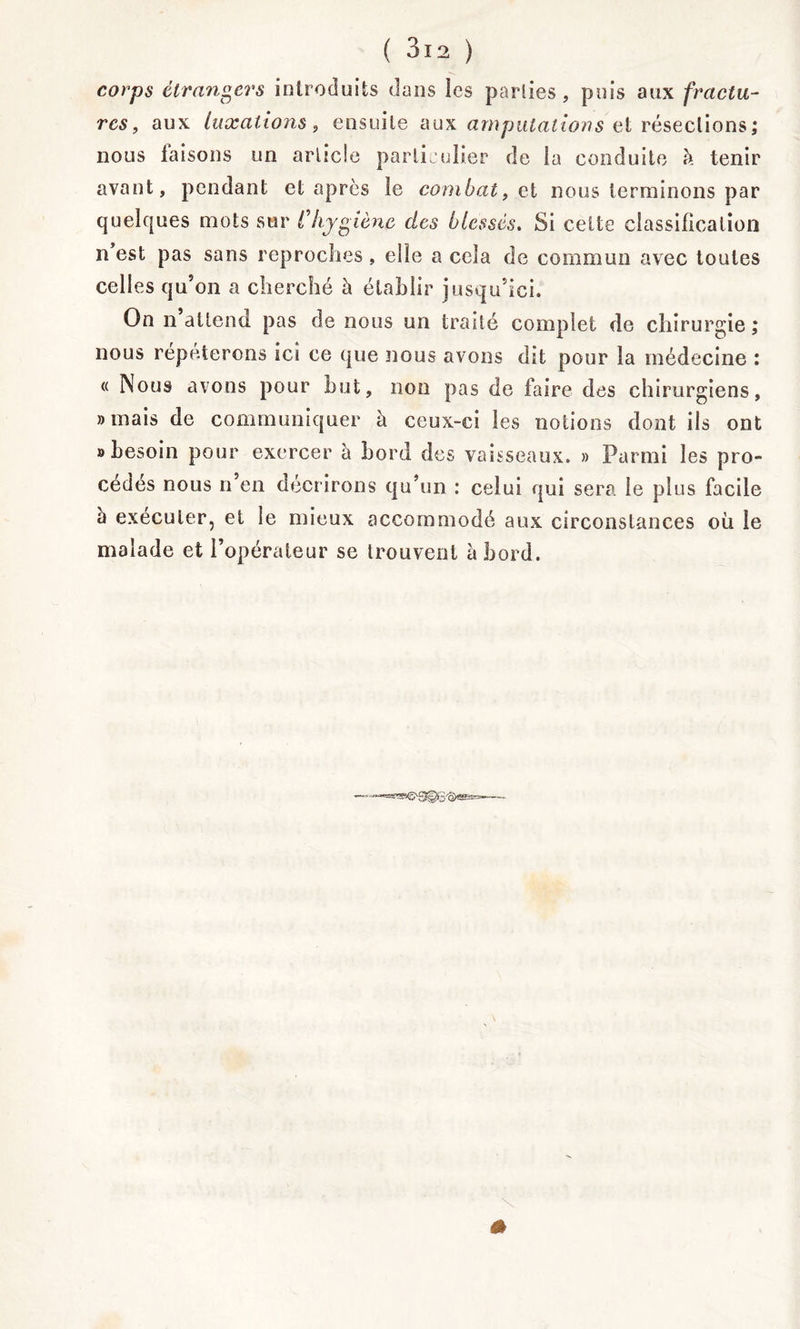 corps étrangers introduits dans les parties, puis aux fractu- res, aux luxations, ensuite aux amputations et résections; nous taisons un article particulier de la conduite à tenir avant, pendant et après le combat, ci nous terminons par quelques mots sur C hygiène des blessés. Si celte classification n est pas sans reproches , elle a cela de commun avec toutes celles qu’on a cherché h établir jusqu’ici. On n attend pas de nous un traité complet de chirurgie ; nous réparerons ici ce que nous avons dit pour la médecine : « Nous avons pour but, non pas de faire des chirurgiens, «mais de communiquer à ceux-ci les notions dont ils ont «besoin pour exercer à bord des vaisseaux. » Parmi les pro- cédés nous n en décrirons qu’un : celui qui sera le plus facile h exécuter, et le mieux accommodé aux circonstances où le malade et l’opérateur se trouvent abord.