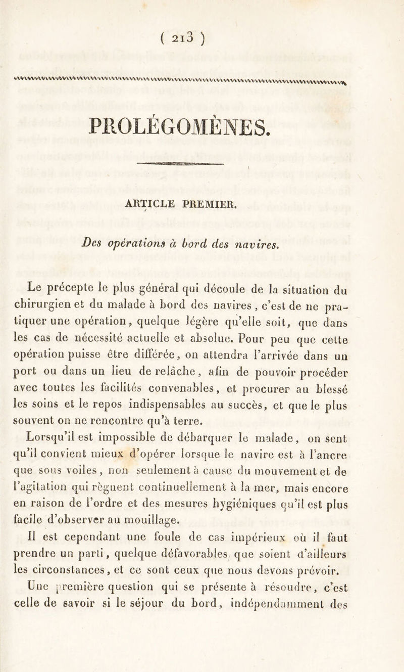 ( 2l3 ) VVVVWVVVVVVVVVVWVVVVVVVVVVWVVVVVVVWVVVVWvVVVWVVVVVVVVVVVVVVVVVVVVVVVVVVVVVVVWVVVVWVVVV^ PROLÉGOMÈNES. I ARTICLE PREMIER. Des opérations à bord des navires. Le précepte le plus général qui découle de la situation du chirurgien et du malade à bord des navires , c’est de ne pra- tiquer une opération, quelque légère qu’elle soit, que dans les cas de nécessité actuelle et absolue. Pour peu que celte opération puisse être différée, on attendra l’arrivée dans un port ou dans un lieu de relâche, afin de pouvoir procéder avec toutes les facilités convenables, et procurer au blessé les soins et le repos indispensables au succès, et que le plus souvent on ne rencontre qu’à terre. Lorsqu’il est impossible de débarquer le malade, on sent qu’il convient mieux d’opérer lorsque le navire est à l’ancre que sous voiles, non seulement à cause du mouvement et de l’agitation qui régnent continuellement à la mer, mais encore en raison de l’ordre et des mesures hygiéniques qu’il est plus facile d’observer au mouillage. 11 est cependant une foule de cas impérieux où il faut prendre un parti, quelque défavorables que soient d’ailleurs les circonstances, et ce sont ceux que nous devons prévoir. Une première question qui se présente à résoudre, c’est celle de savoir si le séjour du bord, indépendamment des