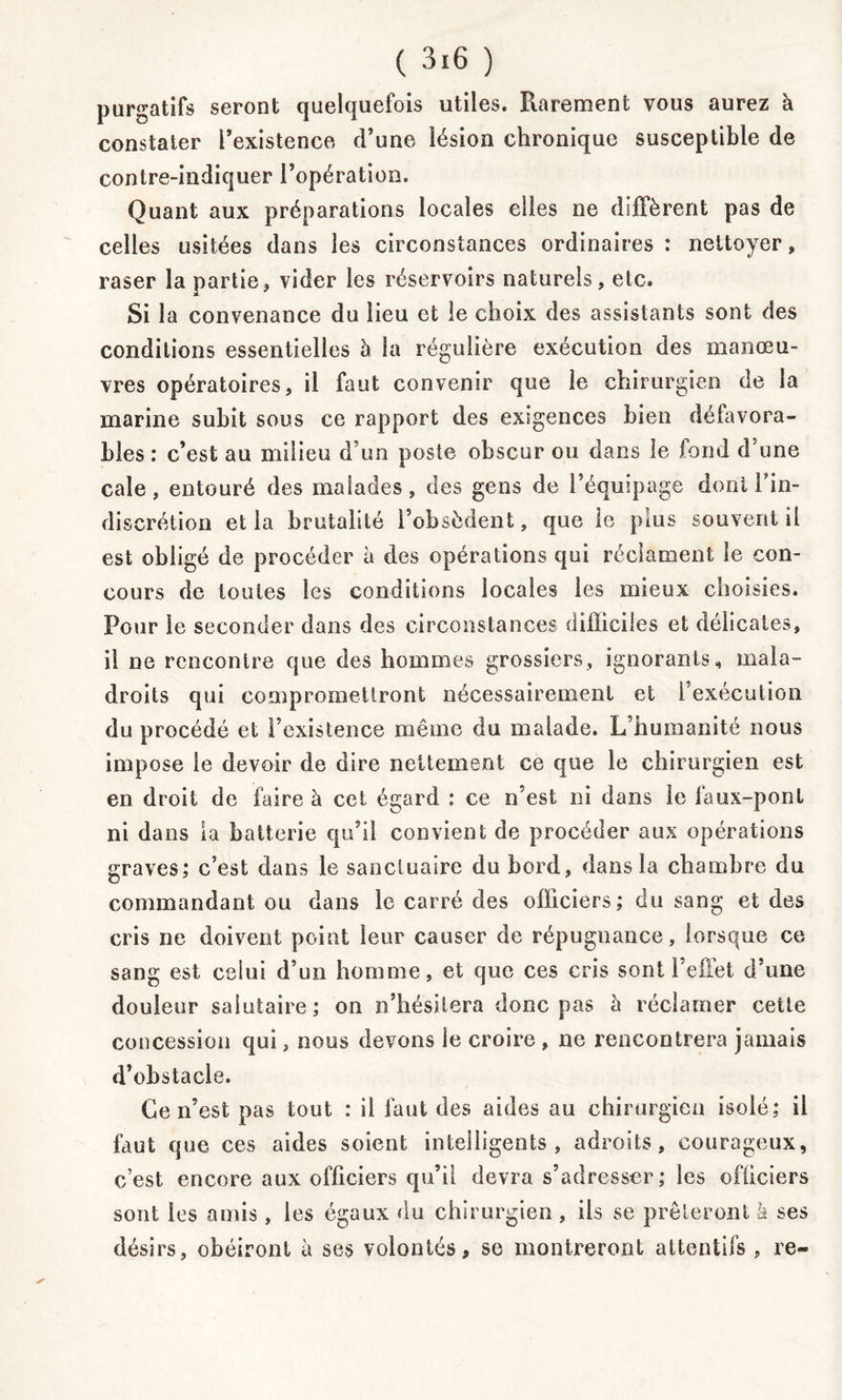 purgatifs seront quelquefois utiles. Rarement vous aurez à constater l’existence, d’une lésion chronique susceptible de contre-indiquer l’opération. Quant aux préparations locales elles ne diffèrent pas de celles usitées dans les circonstances ordinaires : nettoyer, raser la partie, vider les réservoirs naturels, etc. Si la convenance du lieu et le choix des assistants sont des conditions essentielles à la régulière exécution des manœu- vres opératoires, il faut convenir que le chirurgien de la marine subit sous ce rapport des exigences bien défavora- bles : c’est au milieu d’un poste obscur ou dans le fond d’une cale, entouré des malades, des gens de l’équipage dont Fin- discrétion et la brutalité l’obsèdent, que le plus souvent il est obligé de procéder à des opérations qui réclament le con- cours de toutes les conditions locales les mieux choisies. Pour le seconder dans des circonstances difficiles et délicates, il ne rencontre que des hommes grossiers, ignorants, mala- droits qui compromettront nécessairement et l’exécution du procédé et l’existence même du malade. L’humanité nous impose le devoir de dire nettement ce que le chirurgien est en droit de faire à cet égard : ce n’est ni dans le faux-pont ni dans la batterie qu’il convient de procéder aux opérations graves; c’est dans le sanctuaire du bord, dans la chambre du commandant ou dans le carré des officiers; du sang et des cris ne doivent point leur causer de répugnance, lorsque ce sang est celui d’un homme, et que ces cris sont l’effet d’une douleur salutaire ; on n’hésitera donc pas h réclamer cette concession qui, nous devons le croire , ne rencontrera jamais d’obstacle. Ce n’est pas tout : il faut des aides au chirurgien isolé; il faut que ces aides soient intelligents, adroits, courageux, c’est encore aux officiers qu’il devra s’adresser; les officiers sont les amis, les égaux du chirurgien , ils se prêteront à ses désirs, obéiront à ses volontés, se montreront attentifs , re-