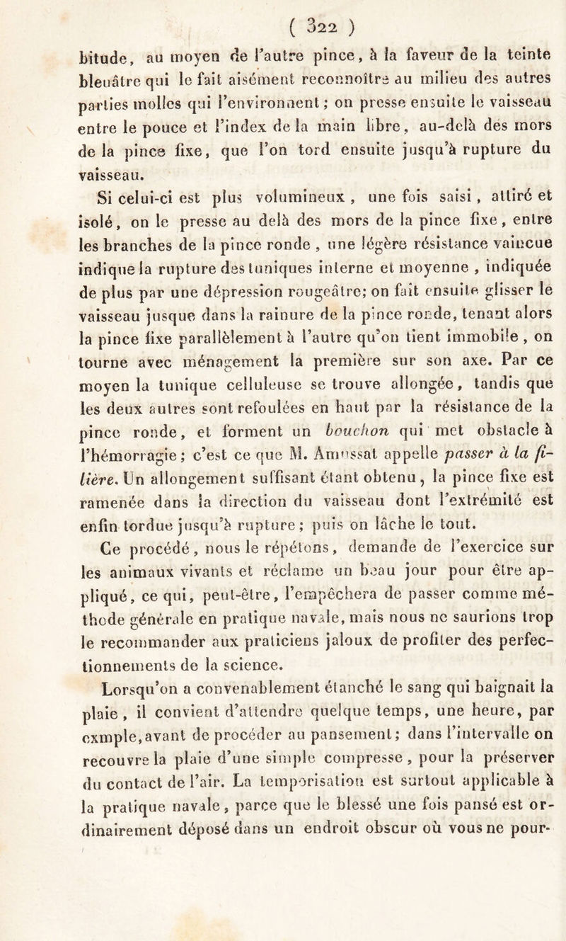 bitude, au moyen de Tautre pince, à la faveur de la teinte ble iiâlre qui le fait aisément reconnoître au milieu des autres parties molles qui l’environnent ; on presse ensuite le vaisseau entre le pouce et l’index de la main libre, au-delà des inors delà pince fixe, que l’on tord ensuite jusqu’à rupture du vaisseau. Si celui-ci est plus volumineux , une fois saisi, attiré et isolé, on le presse au delà des mors de la pince fixe, entre les branches de la pince ronde , une légère résistance vaincue indique la rupture des tuniques interne et moyenne , indiquée de plus par une dépression rougeâtre; on fait ensuite glisser le vaisseau jusque dans la rainure de la pince ronde, tenant alors la pince lixe parallèlement à l’autre qu’on tient immobile , on tourne avec ménagement la première sur son axe. Par ce moyen la tunique celluleuse se trouve allongée, tandis que les deux autres sont refoulées en haut par la résistance de la pince ronde, et forment un bouchon qui met obstacle à l’hémorragie; c’est ce que M. Amussat appelle passer à la fi- lière, Un allongement suffisant étant obtenu, la pince fixe est ramenée dans la direction du vaisseau dont fextremilé est enfin tordue jusqu’à rupture; puis on lâche le tout. Ce procédé, nous le répétons, demande de l’exercice sur les animaux vivants et réclame un beau jour pour être ap- pliqué, ce qui, peut-être, l’empêchera de passer comme mé- thode générale en pratique navale, mais nous ne saurions trop le recommander aux praticiens jaloux de profiler des perfec- tionnements de la science. Lorsqu’on a convenablement étanché le sang qui baignait la plaie, il convient d’attendre quelque temps, une heure, par exmple,avant de procéder au pansement; dans l’intervalle on recouvre la plaie d’une simple compresse, pour la préserver du contact de l’air. La temporisation est surtout applicable à la pratique navale, parce que le blessé une fois pansé est or- dinairement déposé dans un endroit obscur où vous ne pour»