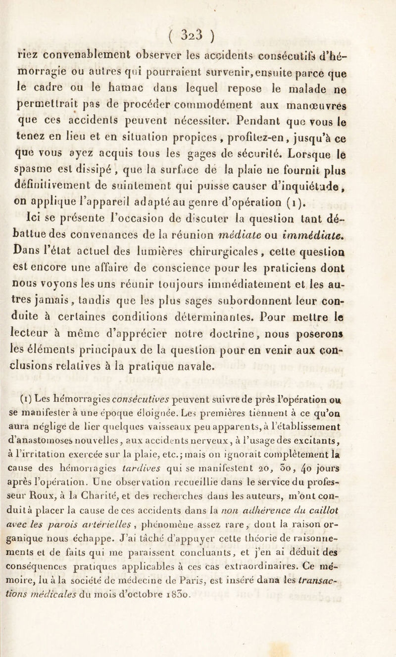 riez convenablement observer les accidents consécutifs d’hé- morragie ou autres qui pourraient survenir,ensuite parce que le cadre ou le hamac dans lequel repose le malade ne permettrait pas de procéder commodément aux manœuvres que ces accidents peuvent nécessiter. Pendant que vous le tenez en lieu et en situation propices , profitez-en, jusqu’à ce que vous ayez acquis tous les gages de sécurité. Lorsque lé spasme est dissipé , que la surface de la plaie ne fournit plus défïniti veulent de suintement qui puisse causer d’inquiétude, on applique l’appareil adapté au genre d’opération (1). Ici se présente l’occasion de discuter la question tant dé- battue des convenances de la réunion médiate ou immédiate. Dans l’état actuel des lumières chirurgicales, cette question est encore une affaire de conscience pour les praticiens dont nous voyons les uns réunir toujours immédiatement et les au- tres jamais, tandis que les plus sages subordonnent leur con- duite à certaines conditions déterminantes. Pour mettre le lecteur à même d’apprécier notre doctrine, nous poserons les éléments principaux de la question pour en venir aux con- clusions relatives à la pratique navale. (i) Les hémorragies consécutives peuvent suivre de près l’opération ou se manifester à une époque éloignée. Les premières tiennent à ce qu’on aura négligé de lier quelques vaisseaux peu apparents, à l’établissement d’anastomoses nouvelles, aux accidents nerveux, à i’usagedes excitants, à l’irritation exercée sur la plaie, etc.; mais on ignorait complètement la cause des hémorragies tardives qui se manifestent 20, 5o, 4o jours après l’opération. Une observation recueillie dans le service du profes- seur Roux, à la Charité, et des recherches dans les auteurs, m’ont con- duit à placer la cause de ces accidents dans la non adhérence du caillot avec les parois artérielles , phénomèue assez rare, dont la raison or- ganique nous échappe. J’ai tâché d’appuyer cette théorie de raisonne- ments et de faits qui me paraissent concluants, et j’en ai déduit des conséquences pratiques applicables à ces cas extraordinaires. Ce mé- moire, iu à la société de médecine de Paris, est inséré dana les transac- tions médicales du mois d’octobre iB5o.
