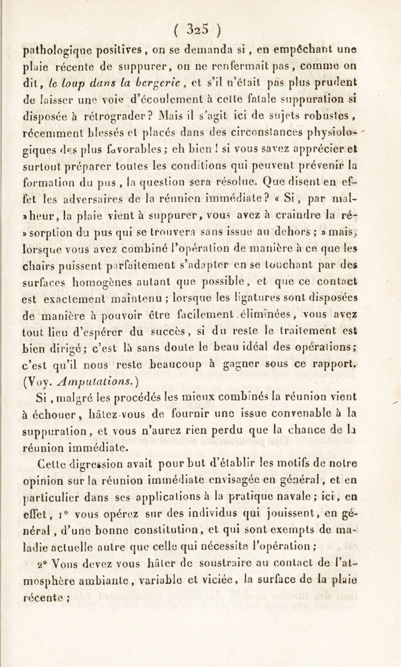 pathologique positives, on se demanda si , en empêchant une plaie récente de suppurer, on ne renfermait pas, comme on dit, le loup dans la bergerie , et s’il n’était pas plus prudent de laisser une voie d’écoulement à celle fatale suppuration si disposée à rétrograder? Mais il s’agit ici de sujets robustes, récemment blessés et placés dans des circonstances physiolo- giques des plus favorables ; eh bien ! si vous savez apprécier et surtout préparer toutes les conditions qui peuvent prévenir la formation du pus , la question sera résolue. Que disent en ef- fet I es adversaires de la réunion immédiate? « Si, par mal- » heur, la plaie vient à suppurer, vous avez à craindre la ré~ » sorption du pus qui se trouvera sans issue au dehors ; » mais., lorsque vous avez combiné l’opération de manière à ce que les chairs puissent parfaitement s’adapter en se louchant par des surfaces homogènes autant que possible, et que ce contact est exactement maintenu; lorsque les ligatures sont disposées de manière à pouvoir être facilement .éliminées, vous avez tout lieu d’espérer du succès, si du reste le traitement est bien dirigé; c’est là sans doute le beau idéal des opérations; c’est qu’il nous reste beaucoup à gagner sous ce rapport. (Voy. Amputations.) Si , malgré les procédés les mieux combinés la réunion vient à échouer, hâtez vous de fournir une issue convenable à la suppuration, et vous n’aurez rien perdu que la chance de la réunion immédiate. Celte digression avait pour but d’établir les motifs de notre opinion sur la réunion immédiate envisagée en général, et en particulier dans ses applications à la pratique navale ; ici, en effet, i° vous opérez sur des individus qui jouissent, en gé- néral , d’une bonne constitution, et qui sont exempts de ma- ladie actuelle autre que celle qui nécessite l’opération; 2° Vous devez vous hâter de soustraire au contact de l’at- mosphère ambiante, variable et viciée, la surface de la plaie récente ;