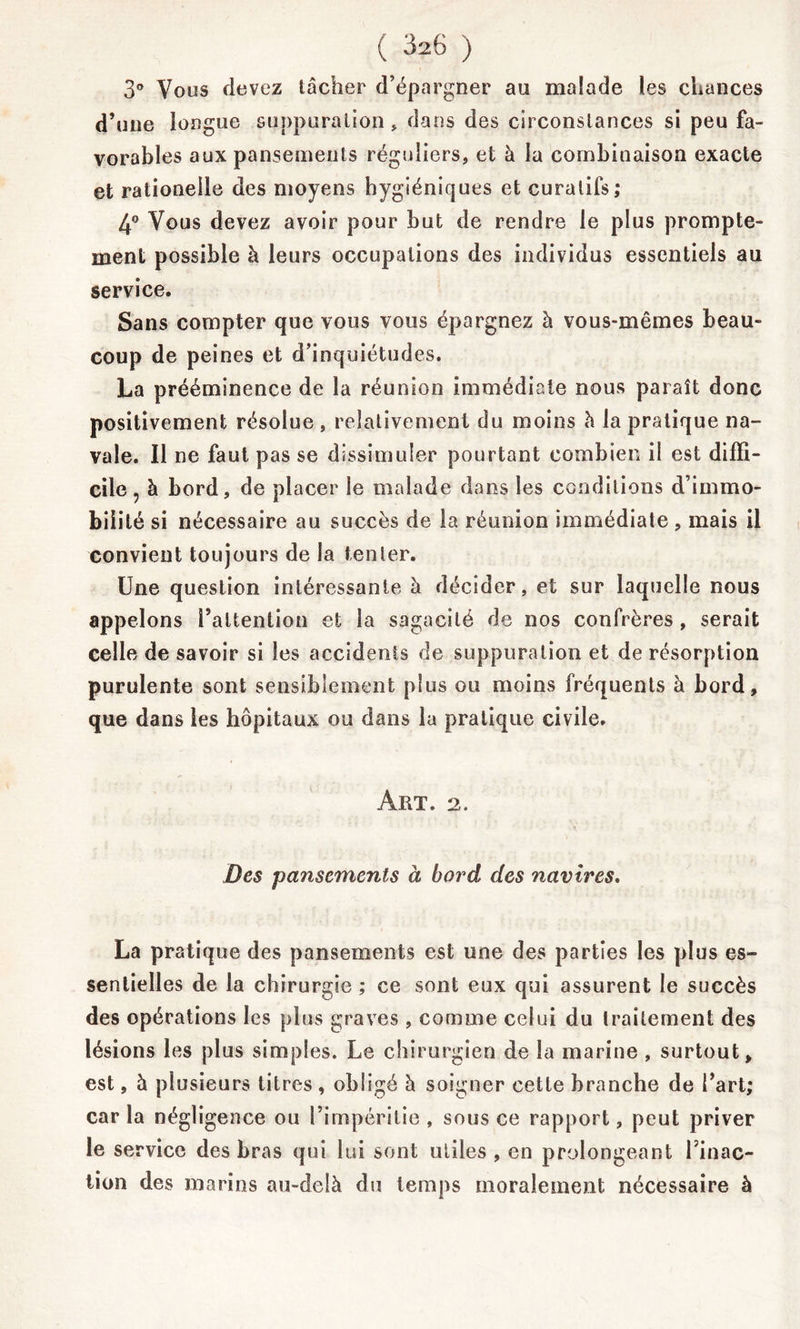 3° Vous devez tâcher d’épargner au malade les chances d’une longue suppuration» dans des circonstances si peu fa- vorables aux pansements réguliers, et à la combinaison exacte et rationelle des moyens hygiéniques et curatifs; 4° Vous devez avoir pour but de rendre le plus prompte- ment possible à leurs occupations des individus essentiels au service. Sans compter que vous vous épargnez à vous-mêmes beau- coup de peines et d’inquiétudes. La prééminence de la réunion immédiate nous paraît donc positivement résolue, relativement du moins à la pratique na- vale. Il ne faut pas se dissimuler pourtant combien il est diffi- cile , à bord, de placer le malade dans les conditions d’immo- bilité si nécessaire au succès de la réunion immédiate, mais il convient toujours de la tenter. Une question intéressante à décider, et sur laquelle nous appelons l’attention et la sagacité de nos confrères, serait celle de savoir si les accidents de suppuration et de résorption purulente sont sensiblement plus ou moins fréquents à bord, que dans les hôpitaux ou dans la pratique civile. Art. 2. Des pansements à bord des navires. La pratique des pansements est une des parties les plus es- sentielles de la chirurgie ; ce sont eux qui assurent le succès des opérations les plus graves , comme celui du traitement des lésions les plus simples. Le chirurgien de la marine , surtout, est, à plusieurs titres , obligé à soigner cette branche de l’art; caria négligence ou l’impéritie, sous ce rapport, peut priver le service des bras qui lui sont utiles , en prolongeant l’inac- tion des marins au-delà du temps moralement nécessaire à