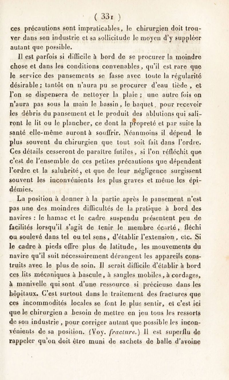 ces précautions sont impraticables, le chirurgien doit trou- ver dans son industrie et sa sollicitude le moyen d’y suppléer autant que possible. Il est parfois si difficile à bord de se procurer la moindre chose et dans les conditions convenables, qu’il est rare que Je service des pansements se fasse avec toute la régularité désirable; tantôt on n’aura pu se procurer d’eau tiède , et l’on se dispensera de nettoyer la plaie ; une autre fois on n’aura pas sous la main le bassin, le baquet, pour recevoir les débris du pansement et le produit des ablutions qui sali- ront le lit ou le plancher, ce dont la propreté et par suite la santé elle-même auront à souffrir. Néanmoins il dépend le plus souvent du chirurgien que tout soit fait dans l’ordre. Ces détails cesseront de paraître futiles, si l’on réfléchit que c’est de l’ensemble de ces petites précautions que dépendent l’ordre et la salubrité, et que de leur négligence surgissent souvent les inconvénients les plus graves et même les épi- démies. La position à donner à la partie après le pansement n’est pas une des moindres difficultés de la pratique à bord des navires : le hamac et le cadre suspendu présentent peu de facilités lorsqu’il s’agit de tenir le membre écarté, fléchi ou soulevé dans tel ou tel sens, d’établir l’extension, etc. Si le cadre à pieds offre plus de latitude, les mouvements du navire qu’il suit nécessairement dérangent les appareils cons- truits avec le plus de soin. Il serait difficile d’établir à bord ces lits mécaniques à bascule, à sangles mobiles, à cordages, à manivelle qui sont d’une ressource si précieuse dans les hôpitaux. C’est surtout dans le traitement des fractures que ces incommodités locales se font le plus sentir, et c’est ici que le chirurgien a besoin de mettre en jeu tous les ressorts de son industrie , pour corriger autant que possible les incon- vénients de sa position. fVoy. fracture.) 11 est superflu de rappeler qu’on doit être muni de sachets de balle d’avoine