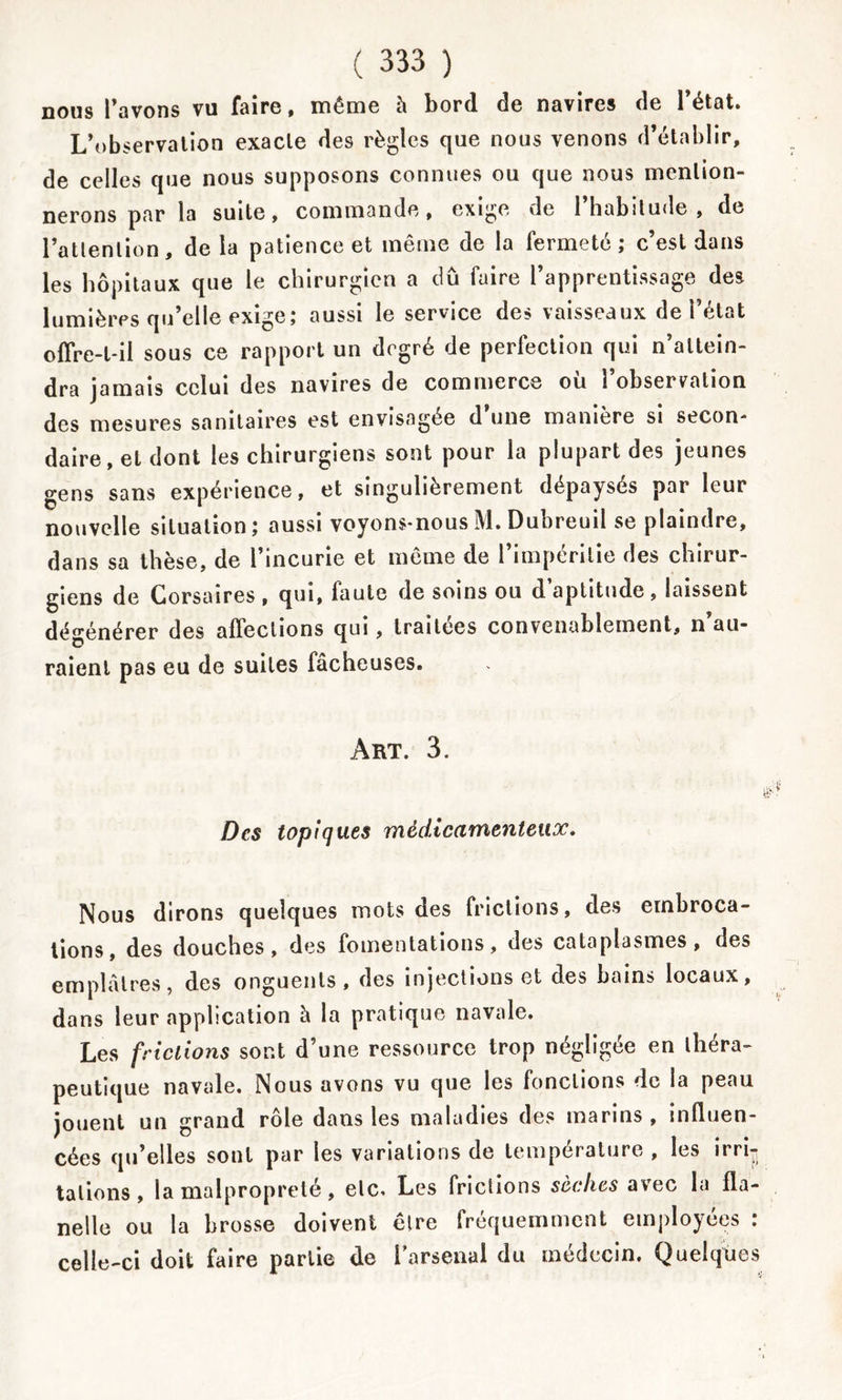 nous l’avons vu faire, même h bord de navires de l’état. L’observation exacte des règles que nous venons d’établir, de celles que nous supposons connues ou que nous mention- nerons par la suite, commande, exige de l’habitude, de l’attention, de la patience et même de la fermeté; c’est dans les hôpitaux que le chirurgien a dû faire l’apprentissage des lumières qu’elle exige; aussi le service des vaisseaux de l’état offre-t-il sous ce rapport un degré de perfection qui n’attein- dra jamais celui des navires de commerce où l’observation des mesures sanitaires est envisagée d une manière si secon- daire, et dont les chirurgiens sont pour la plupart des jeunes gens sans expérience, et singulièrement dépaysés par leur nouvelle situation; aussi voyons-nous M. Dubreuil se plaindre, giens de Corsaires , qui, faute de soins ou d’aptitude, laissent dégénérer des affections qui, traitées convenablement, n’au- o 1 raient pas eu de suites fâcheuses. Art. 3. Des topiques médicamenteux. Nous dirons quelques mots des frictions, des embroca- tions, des douches, des fomentations, des cataplasmes, des emplâtres, des onguents, des injections et des bains locaux, dans leur application à la pratique navale. Les frictions sont d’une ressource trop négligée en théra- peutique navale. Nous avons vu que les fonctions de la peau jouent un grand rôle dans les maladies des marins, influen- cées qu’elles sont par les variations de température , les irri-j talions, la malpropreté, etc. Les frictions sèches avec la fla- nelle ou la brosse doivent être fréquemment employées : celle-ci doit faire partie de l'arsenal du médecin. Quelques