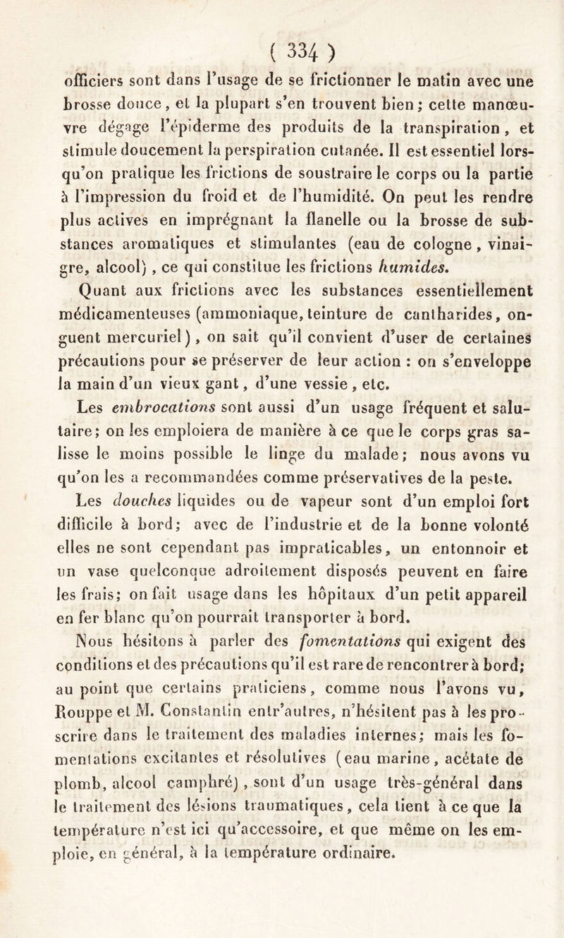 officiers sont dans l’usage de se frictionner le matin avec une brosse douce, el la plupart s’en trouvent bien; cette manœu- vre dégage l’épiderme des produits de la transpiration , et stimule doucement la perspiration cutanée. 11 est essentiel lors- qu’on pratique les frictions de soustraire le corps ou la partie à l’impression du froid et de l’humidité. On peut les rendre plus actives en imprégnant la flanelle ou la brosse de sub- stances aromatiques et stimulantes (eau de Cologne , vinai- gre, alcool) , ce qui constitue les frictions humides. Quant aux frictions avec les substances essentiellement médicamenteuses (ammoniaque, teinture de cantharides, on- guent mercuriel), on sait qu’il convient d’user de certaines précautions pour se préserver de leur action : on s’enveloppe la main d’un vieux gant, d’une vessie , etc. Les embrocations sont aussi d’un usage fréquent et salu- taire; on les emploiera de manière à ce que le corps gras sa- lisse le moins possible le linge du malade; nous avons vu qu’on les a recommandées comme préservatives de la peste. Les douches liquides ou de vapeur sont d’un emploi fort difficile à bord; avec de l’industrie et de la bonne volonté elles ne sont cependant pas impraticables, un entonnoir et un vase quelconque adroitement disposés peuvent en faire les frais; on fait usage dans les hôpitaux d’un petit appareil en fer blanc qu’on pourrait transporter à bord. Nous hésitons à parler des fomentations qui exigent des conditions eldes précautions qu’il est rare de rencontrer à bord; au point que certains praticiens, comme nous l’avons vu, Rouppeel M. Constantin enlr’autres, n’hésitent pas 5 les pro- scrire dans le traitement des maladies internes; mais les fo- mentations excitantes et résolutives (eau marine, acétate de plomb, alcool camphré) , sont d’un usage très-général dans le traitement des lésions traumatiques, cela lient à ce que la température n’est ici qu’accessoire, et que même on les em- ploie, en général, à la température ordinaire.