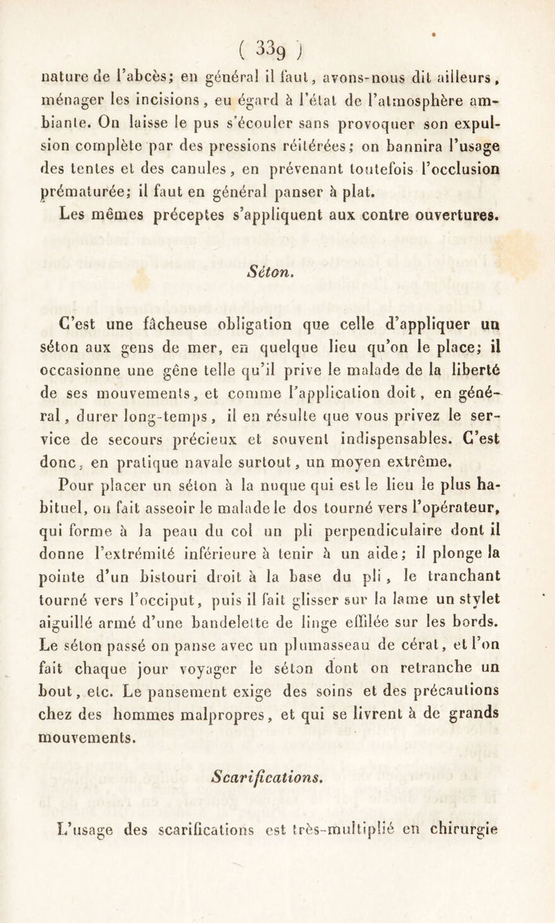 ( 33g ) nature de i’abcès; en général il faut, avons-nous dit ailleurs, ménager les incisions, eu égard à l’état de l’atmosphère am- biante. On laisse le pus s’écouler sans provoquer son expul- sion complète par des pressions réitérées; on bannira l’usage des tentes et des canules, en prévenant toutefois l’occlusion prématurée; il faut en général panser h plat. Les mêmes préceptes s’appliquent aux contre ouvertures. Séton. C’est une fâcheuse obligation que celle d’appliquer un séton aux gens de mer, en quelque lieu qu’on le place; il occasionne une gêne telle qu’il prive le malade de la liberté de ses mouvements, et comme l’application doit, en géné- ral, durer long-temps, il en résulte que vous privez le ser- vice de secours précieux et souvent indispensables. C’est donc, en pratique navale surtout, un moyen extrême. Pour placer un séion à la nuque qui est le lieu le plus ha- bituel, on fait asseoir le malade le dos tourné vers l’opérateur, qui forme à la peau du col un pli perpendiculaire dont il donne l’extrémité inférieure à tenir h un aide; il plonge la pointe d’un bistouri droit à la base du pli , le tranchant tourné vers l’occiput, puis il fait glisser sur la lame un stylet aiguillé armé d’une bandelette de linge effilée sur les bords. Le séton passé on panse avec un plumasseau de cérat, et l’on fait chaque jour voyager le séton dont on retranche un bout, etc. Le pansement exige des soins et des précautions chez des hommes malpropres, et qui se livrent à de grands mouvements. Scarifications. L’usage des scarifications est très-multiplié en chirurgie