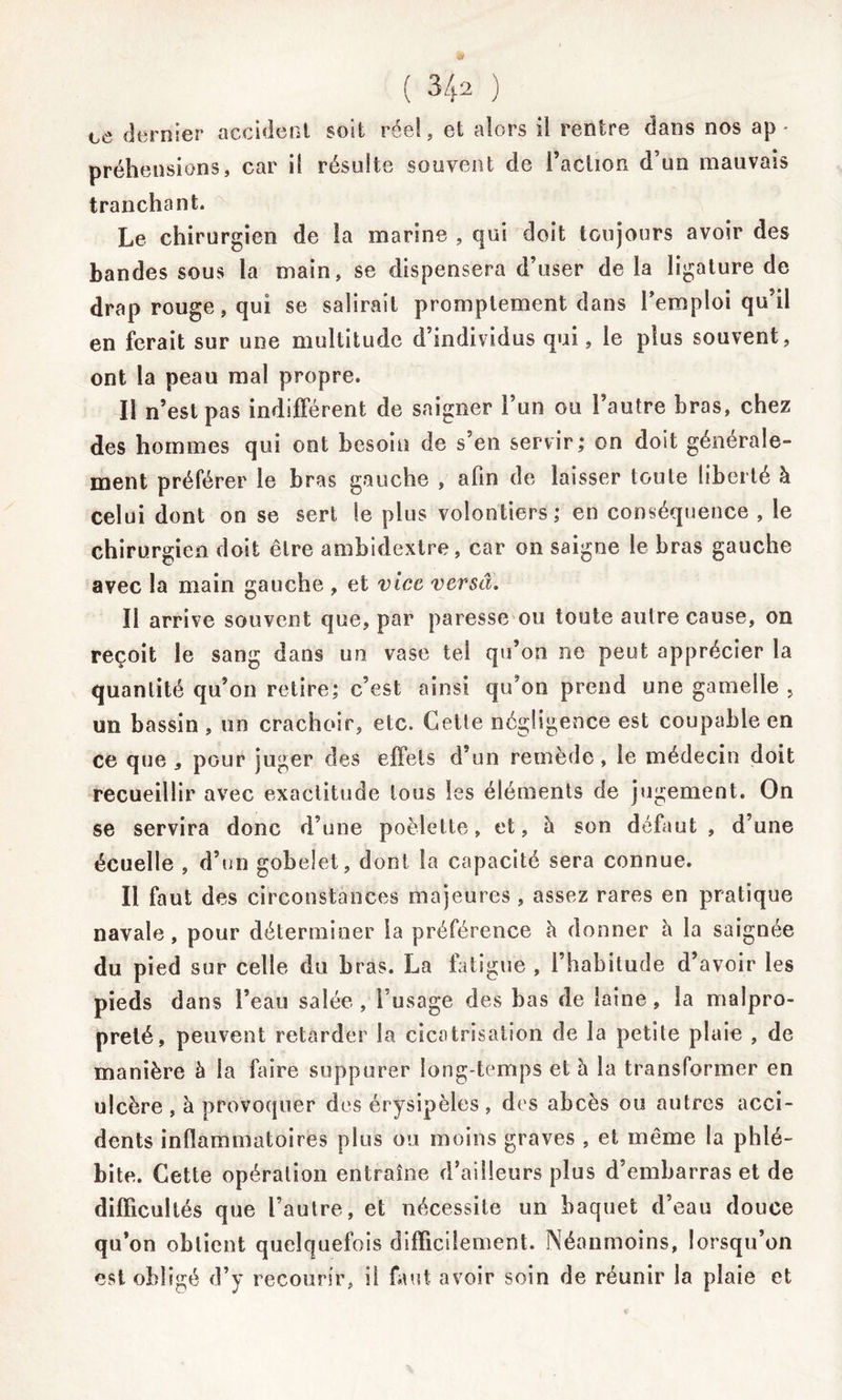 ce dernier accident soit réel, et alors il rentre dans nos ap- préhensions, car il résulte souvent de l’action d’un mauvais tranchant. Le chirurgien de la marine , qui doit toujours avoir des bandes sous la main, se dispensera d’user de la ligature de drap rouge, qui se salirait promptement dans l’emploi qu’il en ferait sur une multitude d’individus qui, le plus souvent, ont la peau mal propre. Il n’est pas indifférent de saigner l’un ou l’autre bras, chez des hommes qui ont besoin de s’en servir; on doit générale- ment préférer le bras gauche , afin de laisser toute liberté à celui dont on se sert le plus volontiers; en conséquence , le chirurgien doit cire ambidextre, car on saigne le bras gauche avec la main gauche , et vice versa. Il arrive souvent que, par paresse ou toute autre cause, on reçoit le sang dans un vase tel qu’on ne peut apprécier la quantité qu’on retire; c’est ainsi qu’on prend une gamelle , un bassin , un crachoir, etc. Cette négligence est coupable en ce que 5 pour juger des effets d’un remède, le médecin doit recueillir avec exactitude tous les éléments de jugement. On se servira donc d’une poèlette, et, h son défaut, d’une écuelle , d’un gobelet, dont la capacité sera connue. Il faut des circonstances majeures , assez rares en pratique navale, pour déterminer la préférence à donner h la saignée du pied sur celle du bras. La fatigue , l’habitude d’avoir les pieds dans l’eau salée, l’usage des bas de laine, la malpro- preté, peuvent retarder la cicatrisation de la petite plaie , de manière à la faire suppurer long temps et à la transformer en ulcère , à provoquer des érysipèles , des abcès ou autres acci- dents inflammatoires plus ou moins graves , et même la phlé- bite. Cette opération entraîne d’ailleurs plus d’embarras et de difficultés que l’autre, et nécessite un baquet d’eau douce qu’on obtient quelquefois difficilement. Néanmoins, lorsqu’on est obligé d’y recourir, il faut avoir soin de réunir la plaie et