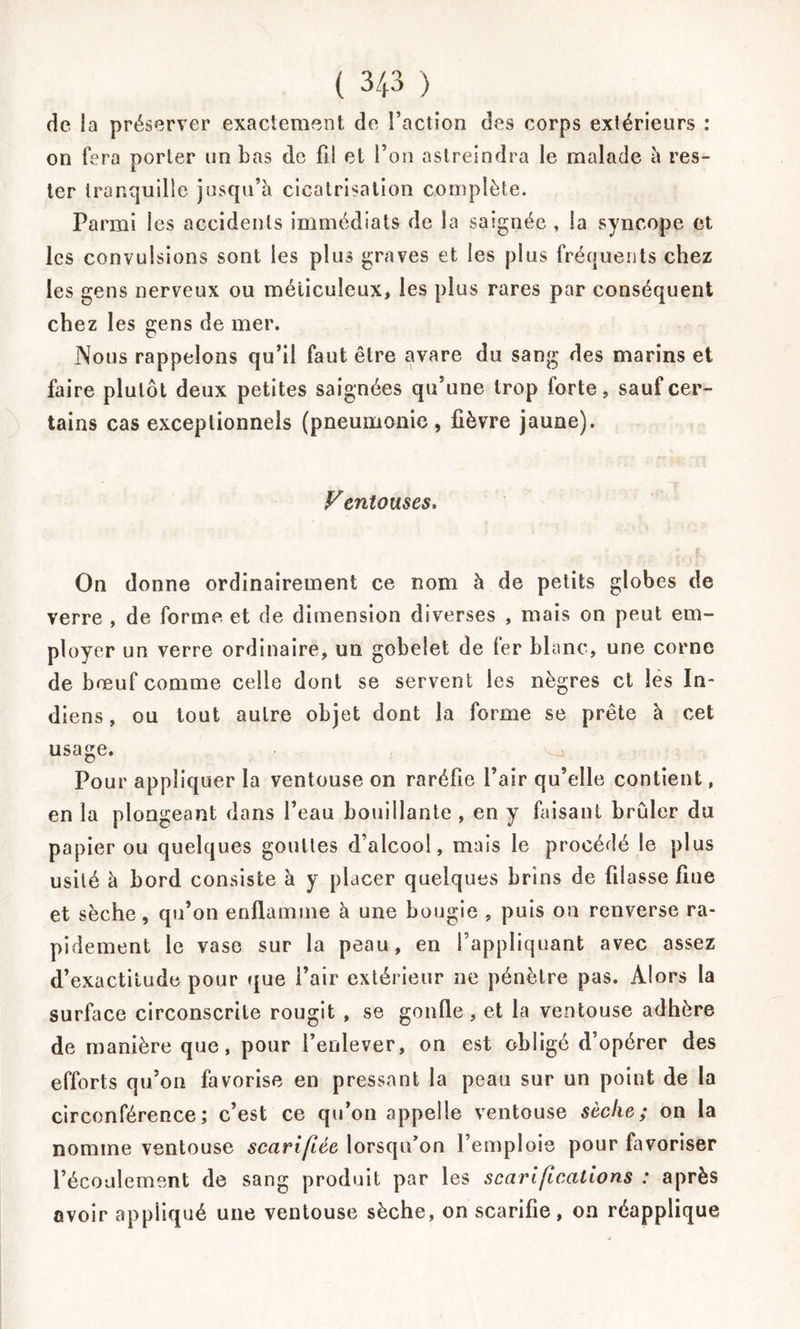 de la préserver exactement de l’action des corps extérieurs : on fera porter un bas de fil et l’on astreindra le malade à res- ter tranquille jusqu’à cicatrisation complète. Parmi les accidents immédiats de la saignée , la syncope et les convulsions sont les plus graves et les plus fréquents chez les gens nerveux ou méticuleux, les plus rares par conséquent chez les gens de mer. Nous rappelons qu’il faut être avare du sang des marins et faire plutôt deux petites saignées qu’une trop forte, sauf cer- tains cas exceptionnels (pneumonie, fièvre jaune). Ventouses. On donne ordinairement ce nom à de petits globes de verre , de forme et de dimension diverses , mais on peut em- ployer un verre ordinaire, un gobelet de fer blanc, une corne de bœuf comme celle dont se servent les nègres et les la* diens, ou tout autre objet dont la forme se prête à cet usage. Pour appliquer la ventouse on raréfie l’air qu’elle contient, en la plongeant dans l’eau bouillante , en y faisant brûler du papier ou quelques gouttes d’alcool, mais le procédé le plus usité à bord consiste à y placer quelques brins de filasse fine et sèche, qu’on enflamme à une bougie , puis on renverse ra- pidement le vase sur la peau, en l’appliquant avec assez d’exactitude pour que l’air extérieur ne pénètre pas. Alors la surface circonscrite rougit , se gonfle, et la ventouse adhère de manière que, pour l’enlever, on est obligé d’opérer des efforts qu’on favorise en pressant la peau sur un point de la circonférence; c’est ce qu’on appelle ventouse sèche; on la nomme ventouse scarifiée lorsqu’on l’emploie pour favoriser l’écoulement de sang produit par les scarifications : après avoir appliqué une ventouse sèche, on scarifie, on réapplique