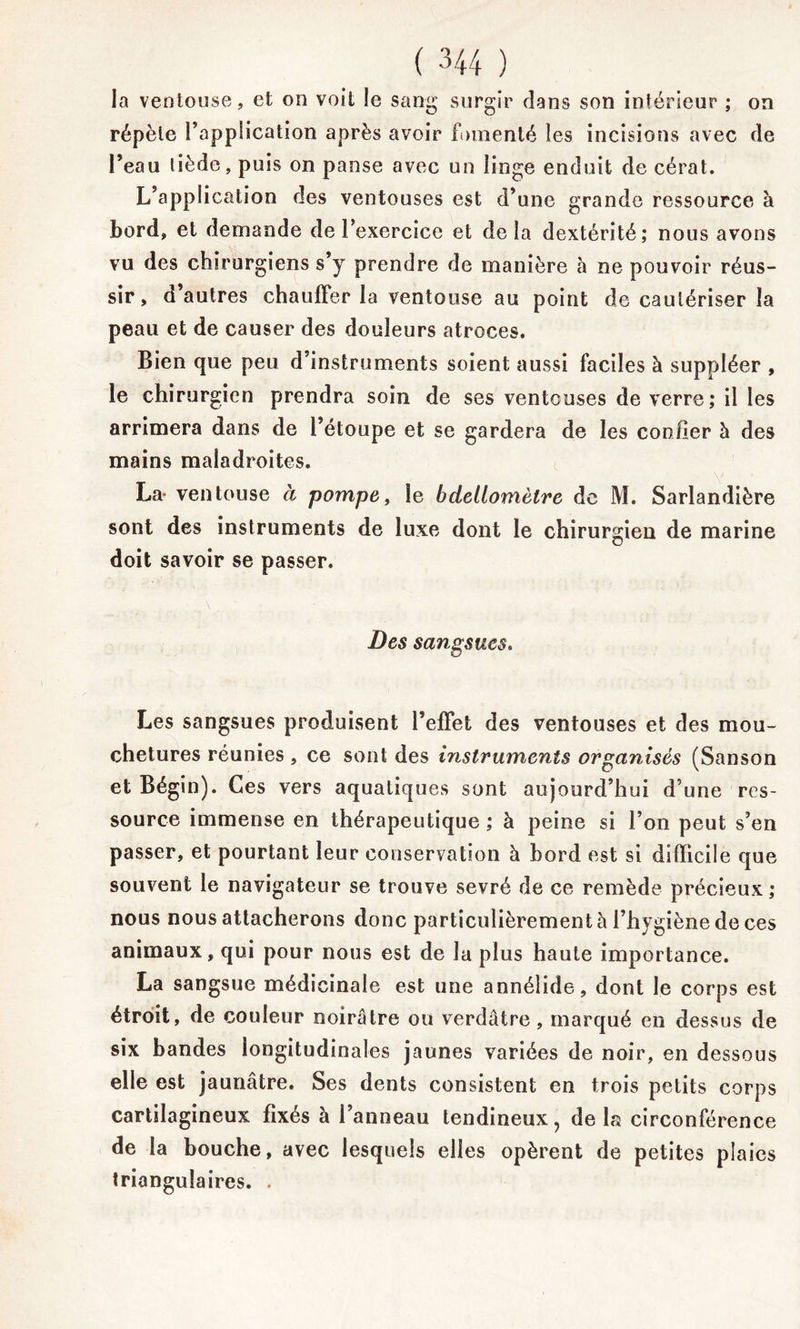 la ventouse, et on voit le sang surgir dans son intérieur ; on répète l’application après avoir fomenté les incisions avec de l’eau tiède, puis on panse avec un linge enduit de cérat. L’application des ventouses est d’une grande ressource à bord, et demande de l’exercice et delà dextérité; nous avons vu des chirurgiens s’y prendre de manière h ne pouvoir réus- sir, d’autres chauffer la ventouse au point de cautériser la peau et de causer des douleurs atroces. Bien que peu d’instruments soient aussi faciles à suppléer , le chirurgien prendra soin de ses venteuses de verre; il les arrimera dans de l’étoupe et se gardera de les confier h des mains maladroites. La- ventouse à pompe, ie bdellomètre de M. Sarlandière sont des instruments de luxe dont le chirurgien de marine doit savoir se passer. Des sangsues. Les sangsues produisent l’effet des ventouses et des mou- chetures réunies , ce sont des instruments organisés (Sanson et Bégin). Ces vers aquatiques sont aujourd’hui d’une res- source immense en thérapeutique ; à peine si l’on peut s’en passer, et pourtant leur conservation à bord est si difficile que souvent le navigateur se trouve sevré de ce remède précieux; nous nous attacherons donc particulièrement à l’hygiène de ces animaux, qui pour nous est de la plus haute importance. La sangsue médicinale est une annélide, dont le corps est étroit, de couleur noirâtre ou verdâtre, marqué en dessus de six bandes longitudinales jaunes variées de noir, en dessous elle est jaunâtre. Ses dents consistent en trois petits corps cartilagineux fixés à l’anneau tendineux, delà circonférence de la bouche, avec lesquels elles opèrent de petites plaies triangulaires. .