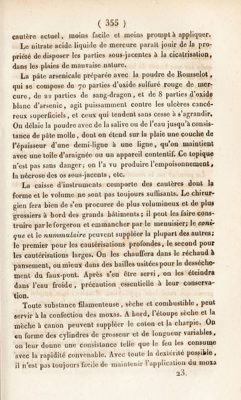 cautère actuel, moins facile et moins prompt à appliquer. Le nitrate acide liquide de mercure paraît jouir de la pro- priété de disposer les parties sous-jacentes à la cicatrisation, dans les plaies de mauvaise nature. La pâte arsenicale préparée avec la poudre de Rousselot, qui se compose de 70 parties d oxide sulfuré rouge de mer- cure, de 22 parties de sang-dragon, et de 8 parties d’oxide blanc d’arsenic, agit puissamment contre les ulcères cancé- reux superficiels, et ceux qui tendent sans cesse à s agrandir# On délaie la poudre avec de la salive ou de Feau jusqu’à consis- tance de pâte molle, dont on étend sur la plaie une couche de l’épaisseur d’une demi-ligne à une ligne, qu'on maintient avec une toile d’araignée ou un appareil contentif. Ce topique n’est pas sans danger; on Fa vu produire l’empoisonnement, la nécrose des os sous-jacents , etc. La caisse d’instruments comporte des cautères dont la forme et le volume ne sont pas toujours suffisants. Le chirur- gien fera bien de s’en procurer de plus volumineux et de plus grossiers à bord des grands bâtiments ; il peut les faire cons- truire par le forgeron et emmancher par le menuisier; le cont- que et le nummulaire peuvent suppléer la plupart des autres; le premier pour les cautérisations profondes, le second pour les cautérisations larges. On les chauffera dans le réchaud à pansement, ou mieux dans dés bailles usitées pour le dessèche- ment du faux-pont. Après s’en être servi, on les éteindra dans Feau froide , précaution essentielle à leur conserva- tion. Toute substance filamenteuse, sèche et combustible, peut servir à la confection des moxas, A bord, Fétoupe sèche et la mèche à canon peuvent suppléer le coton et la charpie. On en forme des cylindres de grosseur et de longueur variables, on leur donne une consistance telle que le leu les consume avec la rapidité convenable. Avec toute la dextérité possible, il n’est pas toujours facile de maintenir I application du moxa