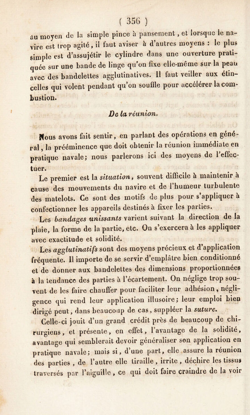 au moyen do la simple pince à pansement, et lorsque le na- vire est trop agité, il faut aviser à d’autres moyens : le plus simple est d’assujétir le cylindre dans une ouverture prati- quée sur une bande de linge qu’on fixe elle-même sur la peau avec des bandelettes agglutinatives. Il faut veiller aux étin- celles qui volent pendant qu’on souffle pour accélérer lacom- bustion. jDe la réunion, Ftous avons fait sentir, en parlant des opérations en géné- ral , la prééminence que doit obtenir la réunion immédiate en pratique navale; nous parlerons ici des moyens de 1 effec- tuer. Le premier est la situation* souvent difficile à maintenir à cause des mouvements du navire et de 1 humeur turbulente des matelots. Ce sont des motifs de plus pour s’appliquer à confectionner les appareils destinés à fixer les parties. Les bandages unissants varient suivant la direction de la plaie, la forme de la partie, etc. On s’exercera à les appliquer avec exactitude et solidité. Les agglutinatifs sont des moyens précieux et d application fréquente. Il importe de se servir d’emplâtre bien conditionné et de donner aux bandelettes des dimensions proportionnées à la tendance des parties à l’écartement. On néglige trop sou- vent de les faire chauffer pour faciliter leur adhesion, négli- gence qui rend leur application illusoire ; leur emploi bien dirigé peut, dans beaucoup de cas , suppléer la suture. Celle-ci jouit d’un grand crédit près de beaucoup de chi- rurgiens, et présente, en effet, l’avantage de la solidité, avantage qui semblerait devoir généraliser son application en pratique navale; mais si, d’une part, elle assure la réunion des parties , de 1 autre elle tiraille , irrite , décliné les tissus traversés par l’aiguille , ce qui doit faire craindie de la voir