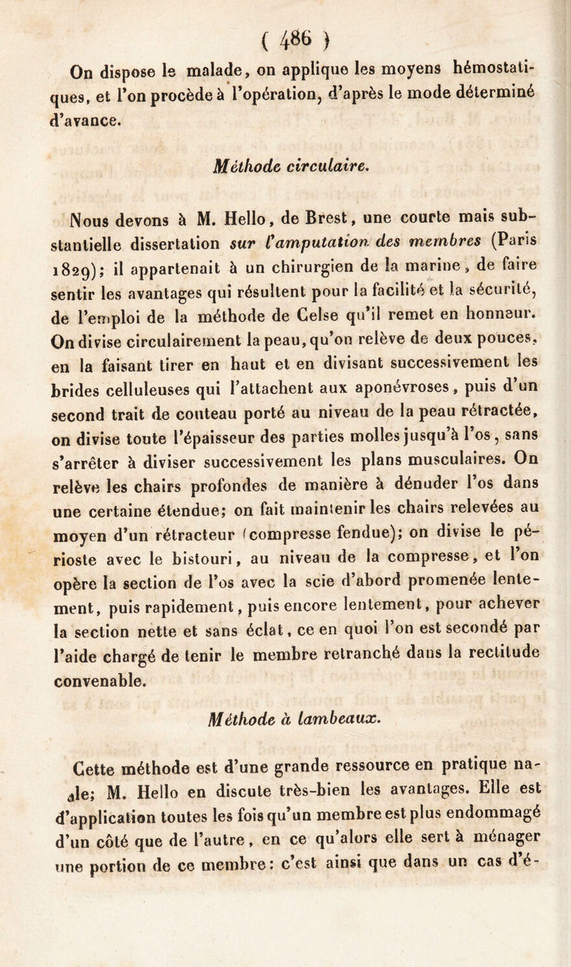 On dispose le malade, on applique les moyens hémostati- ques, et l’on procède à l’opération, d’après le mode déterminé d’avance. Méthode circulaire. Nous devons à M. Hello, de Brest, une courte mais sub- stantielle dissertation sur Camputation des membres (Paris 1829); *1 appartenait à un chirurgien de la marine, de faire sentir les avantages qui résultent pour la facilité et la sécurité, de l’emploi de la méthode de Celse qu il remet en honnsui. On divise circulairement la peau, qu’on relève de deux pouces, en la faisant tirer en haut et en divisant successivement les brides celluleuses qui rattachent aux aponévroses, puis d un second trait de couteau porté au niveau de la peau rétractée, on divise toute l’épaisseur des parties molles jusqu’à l’os, sans s’arrêter à diviser successivement les plans musculaires. On relève les chairs profondes de manière à dénuder l’os dans une certaine étendue; on fait maintenir les chairs relevées au moyen d’un rétracteur (compresse fendue); on divise le pé- rioste avec le bistouri, au niveau de la compresse, et Ion opère la section de l’os avec la scie d abord promenée lente- ment, puis rapidement, puis encore lentement, pour achever la section nette et sans éclat, ce en quoi 1 on est secondé par l’aide chargé de tenir le membre retranché dans la rectitude convenable. Méthode à lambeaux. Cette méthode est d’une grande ressource en pratique na- dle; M. Hello en discute très-bien les avantages. Elle est d’application toutes les fois qu’un membre est plus endommagé d’un côté que de l’autre, en ce qu’alors elle sert à ménager une portion de ce membre: c est ainsi que dans un cas dé-