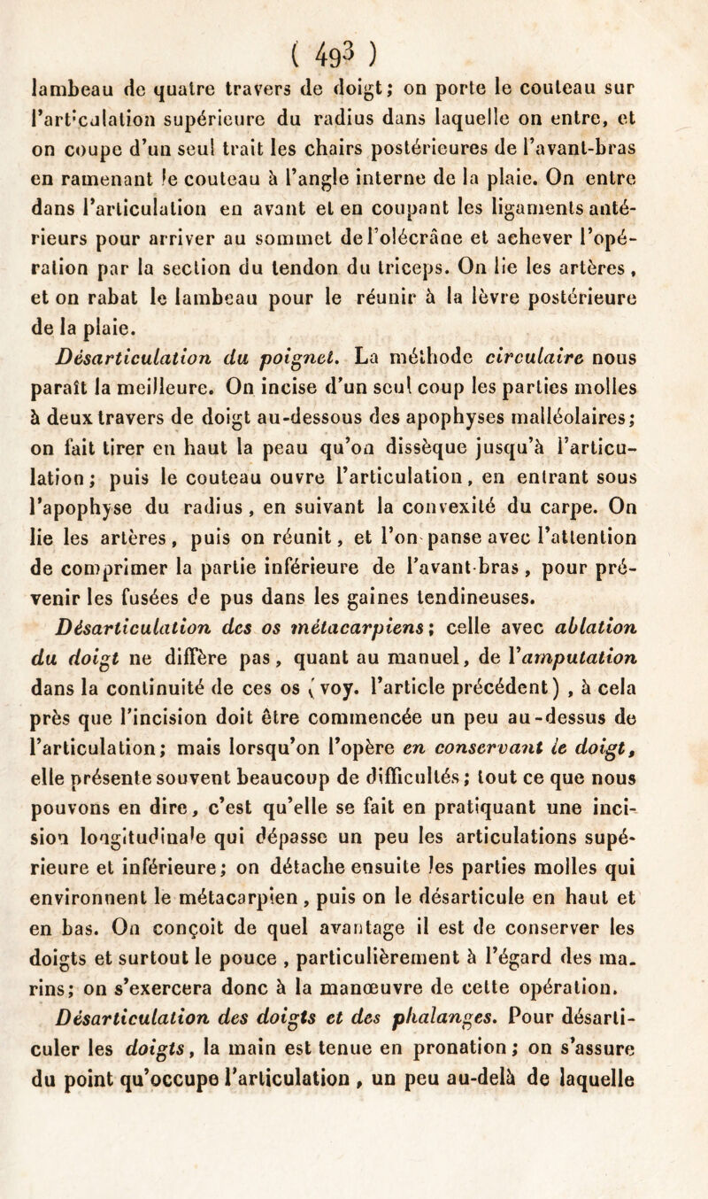 lambeau de quatre travers de doigt; on porte le couteau sur Part’Cdlalion supérieure du radius dans laquelle on entre, et on coupe d’un seul trait les chairs postérieures de l’avant-bras en ramenant le couteau à l’angle interne de la plaie. On entre dans l’articulation en avant et en coupant les ligaments anté- rieurs pour arriver au sommet delolécrâne et achever l’opé- ration par la section du tendon du triceps. On lie les artères, et on rabat le lambeau pour le réunir à la lèvre postérieure de la plaie. Désarticulation du poignet. La méthode circulaire nous paraît la meilleure. On incise d’un seul coup les parties molles à deux travers de doigt au-dessous des apophyses malléolaires; on fait tirer en haut la peau qu’on dissèque jusqu’à i’articu- lation ; puis le couteau ouvre l’articulation, en entrant sous l’apophyse du radius, en suivant la convexité du carpe. On lie les artères, puis on réunit, et l’on panse avec l’attention de comprimer la partie inférieure de l’avant bras , pour pré- venir les fusées de pus dans les gaines tendineuses. Désarticulation des os métacarpiens ; celle avec ablation du doigt ne diffère pas, quant au manuel, de Y amputation dans la continuité de ces os ( voy. l’article précédent) , à cela près que l’incision doit être commencée un peu au-dessus de l’articulation; mais lorsqu’on l’opère en conservant le doigt, elle présente souvent beaucoup de difficultés ; tout ce que nous pouvons en dire, c’est qu’elle se fait en pratiquant une inci- sion longitudinale qui dépasse un peu les articulations supé- rieure et inférieure; on détache ensuite les parties molles qui environnent le métacarpien, puis on le désarticule en haut et en bas. On conçoit de quel avantage il est de conserver les doigts et surtout le pouce , particulièrement à l’égard des ma- rins; on s’exercera donc à la manœuvre de cette opération. Désarticulation des doigts et des phalanges. Pour désarti- culer les doigts, la main est tenue en pronation; on s’assure du point qu’occupe l’articulation , un peu au-delà de laquelle