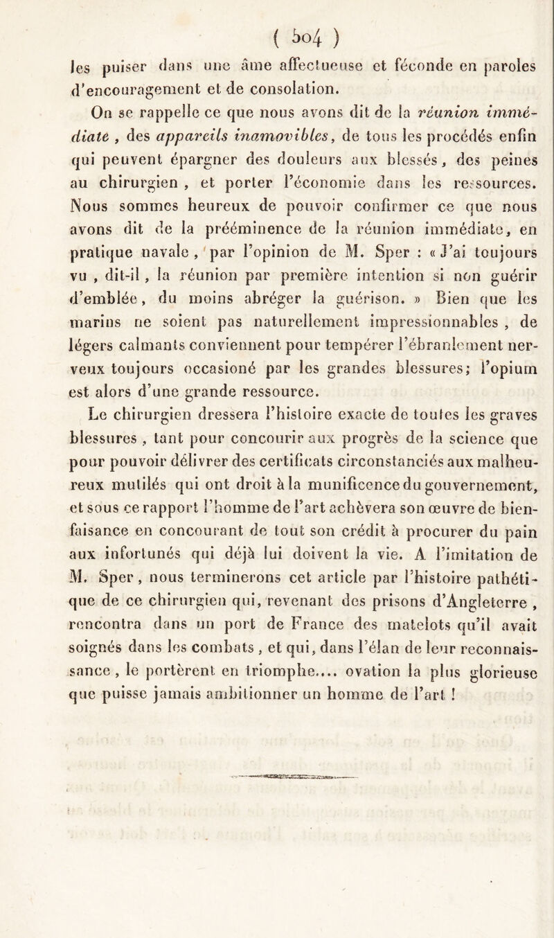 les puiser dans une âme affectueuse et féconde en paroles d'encouragement et de consolation. On se rappelle ce que nous avons dit de la réunion immé- diate , des appareils inamovibles, de tous les procédés enfin qui peuvent épargner des douleurs aux blessés, des peines au chirurgien , et porter l’économie dans les ressources. Nous sommes heureux de pouvoir confirmer ce que nous avons dit de la prééminence de la réunion immédiate3 en pratique navale, par l’opinion de M. Sper : «J’ai toujours vu , dit-il , la réunion par première intention si non guérir d’emblée, du moins abréger la guérison. » Bien que les marins ne soient pas naturellement impressionnables , de légers calmants conviennent pour tempérer l’ébranlement ner- veux toujours occasioné par les grandes blessures; l’opium est alors d’une grande ressource. Le chirurgien dressera i’hisloire exacte de toutes les graves blessures , tant pour concourir aux progrès de la science que pour pouvoir délivrer des certificats circonstanciés aux malheu- reux mutilés qui ont droit à la munificence du gouvernement, et sous ce rapport l’homme de l’art achèvera son œuvre de bien- faisance en concourant de tout son crédit à procurer du pain aux infortunés qui déjà lui doivent la vie. A l’imitation de M. Sper, nous terminerons cet article par l’histoire pathéti- que de ce chirurgien qui, revenant des prisons d’Angleterre , rencontra dans un port de France des matelots qu’il avait soignés dans les combats , et qui, dans l’élan de leur reconnais- sance , le portèrent en triomphe.... ovation la plus glorieuse que puisse jamais ambitionner un homme de l’art !