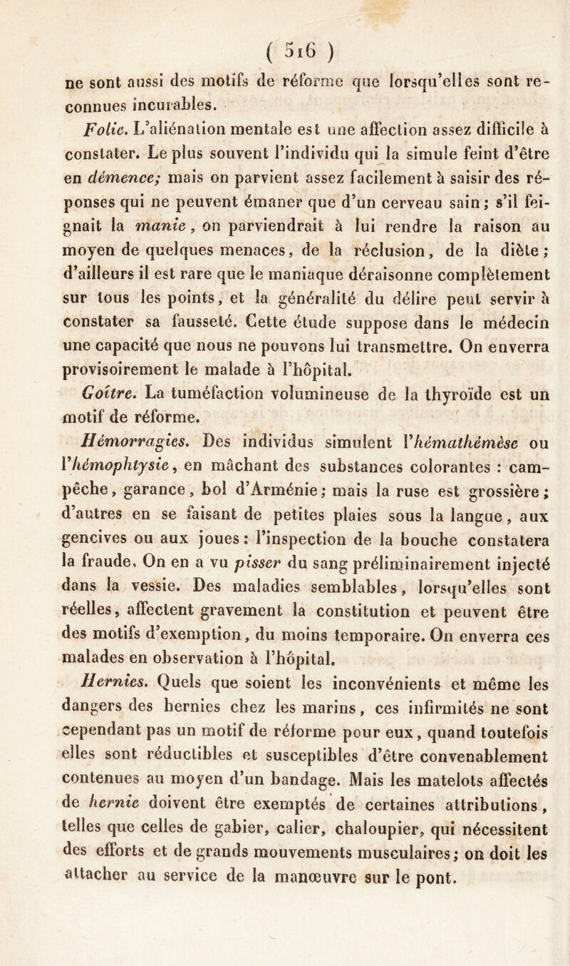 ne sont aussi des motifs de réforme que lorsqu’elles sont re- connues incurables. Folie. L’aliénation mentale est une affection assez difficile à constater. Le plus souvent l’individu qui la simule feint d’être en démence; mais on parvient assez facilement à saisir des ré- ponses qui ne peuvent émaner que d’un cerveau sain; s’il fei- gnait la manie, on parviendrait à lui rendre la raison au moyen de quelques menaces, de la réclusion, de la diète; d’ailleurs il est rare que le maniaque déraisonne complètement sur tous les points, et la généralité du délire peut servir à constater sa fausseté. Cette étude suppose dans le médecin une capacité que nous ne pouvons lui transmettre. On enverra provisoirement le malade à l’hôpital. Goitre. La tuméfaction volumineuse de la thyroïde est un motif de réforme. Hémorragies. Des individus simulent Vhématkémèse ou Yhèmophtysie, en mâchant des substances colorantes : cam- pêche, garance, bol d’Arménie; mais la ruse est grossière; d’autres en se taisant de petites plaies sous la langue, aux gencives ou aux joues ; l’inspection de la bouche constatera la fraude. On en a vu pisser du sang préliminairement injecté dans la vessie. Des maladies semblables, lorsqu’elles sont réelles, affectent gravement la constitution et peuvent être des motifs d’exemption, du moins temporaire. On enverra ces malades en observation à l’hôpital. Hernies. Quels que soient les inconvénients et même les dangers des hernies chez les marins, ces infirmités ne sont cependant pas un motif de réforme pour eux, quand toutefois elles sont réductibles et susceptibles d’être convenablement contenues au moyen d’un bandage. Mais les matelots affectés de hernie doivent être exemptés de certaines attributions, telles que celles de gabier, calier, chaloupier, qui nécessitent des efforts et de grands mouvements musculaires; on doit les attacher au service de la manœuvre sur le pont.