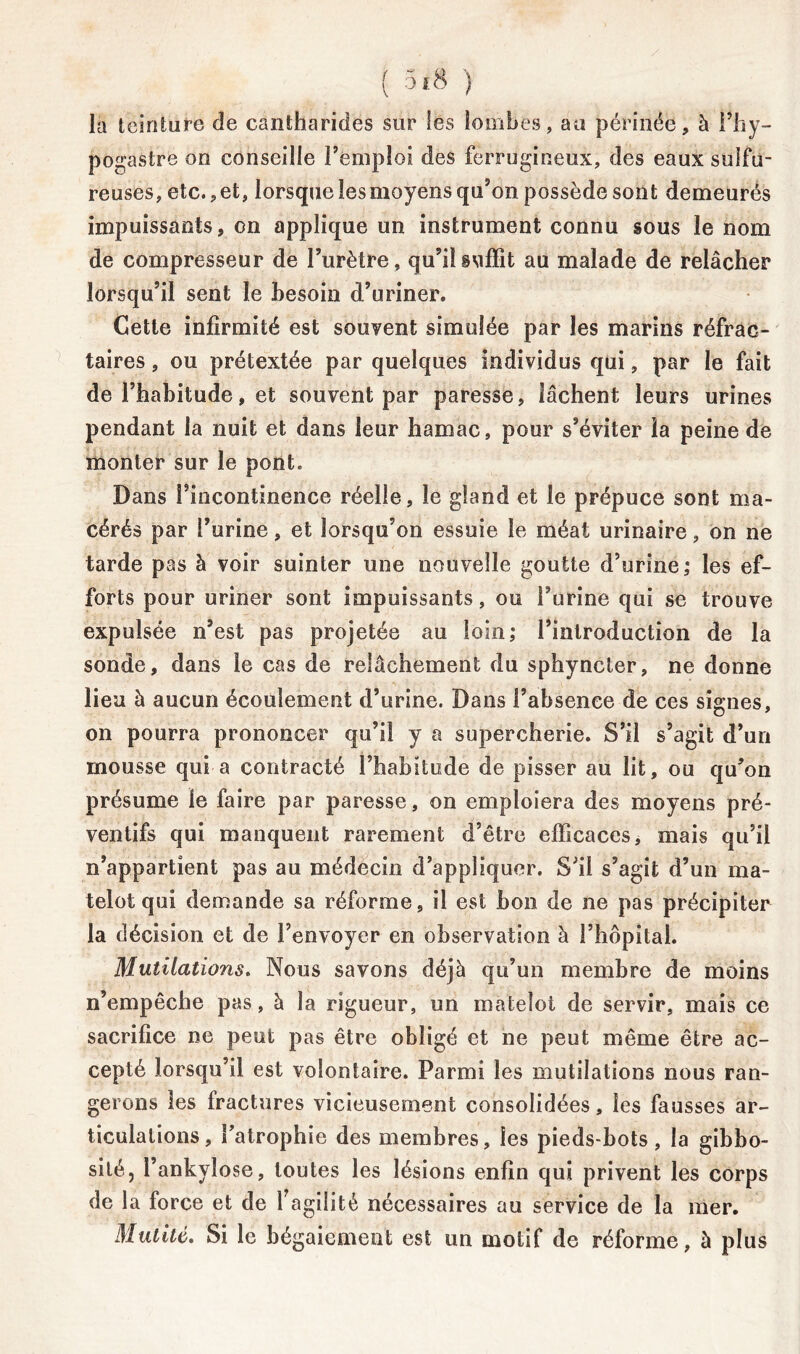 la teinture de cantharides sur les lombes, au périnée, à i’hy- pogastre on conseille l’emploi des ferrugineux, des eaux sulfu- reuses, etc., et, lorsque les moyens qu’on possède sont demeurés impuissants, on applique un instrument connu sous le nom de compresseur de l’urètre, qu’il suffit au malade de relâcher lorsqu’il sent le besoin d’uriner. Cette infirmité est souvent simulée par les marins réfrac- taires , ou prétextée par quelques individus qui, par le fait de l’habitude, et souvent par paresse, lâchent leurs urines pendant la nuit et dans leur hamac, pour s’éviter la peine de monter sur le pont. Dans l’incontinence réelle, le gland et le prépuce sont ma- cérés par l’urine, et lorsqu’on essuie le méat urinaire, on ne tarde pas à voir suinter une nouvelle goutte d’urine; les ef- forts pour uriner sont impuissants, ou l’urine qui se trouve expulsée n’est pas projetée au loin; l’introduction de la sonde, dans le cas de relâchement du sphyncter, ne donne lieu à aucun écoulement d’urine. Dans l’absence de ces signes, on pourra prononcer qu’il y a supercherie. S’il s’agit d’un mousse qui a contracté l’habitude de pisser au lit, ou qu’on présume le faire par paresse, on emploiera des moyens pré- ventifs qui manquent rarement d’être efficaces, mais qu’il n’appartient pas au médecin d’appliquer. S’il s’agit d’un ma- telot qui demande sa réforme, il est bon de ne pas précipiter la décision et de l’envoyer en observation à l’hôpital. Mutilations. Nous savons déjà qu’un membre de moins n’empêche pas, à la rigueur, un matelot de servir, mais ce sacrifice ne peut pas être obligé et ne peut même être ac- cepté lorsqu’il est volontaire. Parmi les mutilations nous ran- gerons les fractures vicieusement consolidées, les fausses ar- ticulations, l’atrophie des membres, les pieds-bots, la gibbo- sité, l’ankylose, toutes les lésions enfin qui privent les corps de la force et de F agilité nécessaires au service de la mer. Mutité. Si le bégaiement est un motif de réforme, à plus