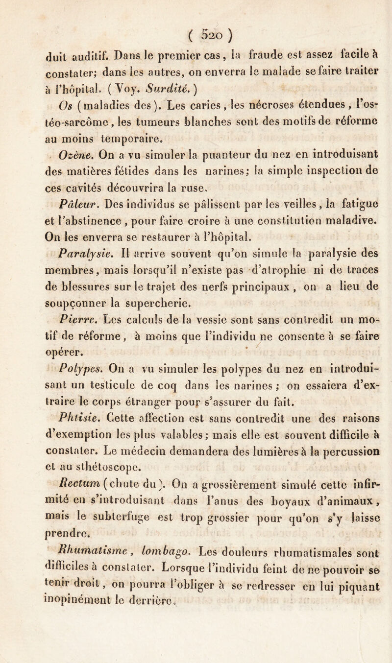 duit auditif. Da ns Je premier cas, ia fraude est assez facile à constater; dans les autres, on enverra le malade se faire traiter à rhôpital. ( Voy. Surdité. ) Os (maladies des). Les caries, les nécroses étendues, l’os- téo-sarcome, les tumeurs blanches sont des motifs de réforme au moins temporaire. Ozène. On a vu simuler la puanteur du nez en introduisant des matières fétides dans les narines; la simple inspection de ces cavités découvrira la ruse. Pâleur. Des individus se pâlissent par les veilles , la fatigue et l'abstinence , pour faire croire à une constitution maladive. On les enverra se restaurer à l’hôpital. Paralysie. Il arrive souvent qu’on simule la paralysie des membres, mais lorsqu’il n’existe pas d’atrophie ni de traces de blessures sur le trajet des nerfs principaux , on a lieu de soupçonner la supercherie. Pierre. Les calculs de la vessie sont sans contredit un mo- tif de réforme, à moins que l’individu ne consente à se faire opérer. Polypes. On a vu simuler les polypes du nez en introdui- sant un testicule de coq dans les narines ; on essaiera d’ex- traire le corps étranger pour s’assurer du fait. Phtisie. Cette affection est sans contredit une des raisons d’exemption les plus valables; mais elle est souvent difficile à constater. Le médecin demandera des lumières à la percussion et au sthétoscope. Rectum ( chute du ). On a grossièrement simulé cette infir- mité en s’introduisant dans l’anus des boyaux d’animaux, mais le subterfuge est trop grossier pour qu’on s’y laisse prendre. Rhumatisme, lombago. Les douleurs rhumatismales sont difficiles a constater. Lorsque l’individu feint de ne pouvoir se tenir droit, on pourra 1 obliger à se redresser en lui piquant inopinément le derrière„