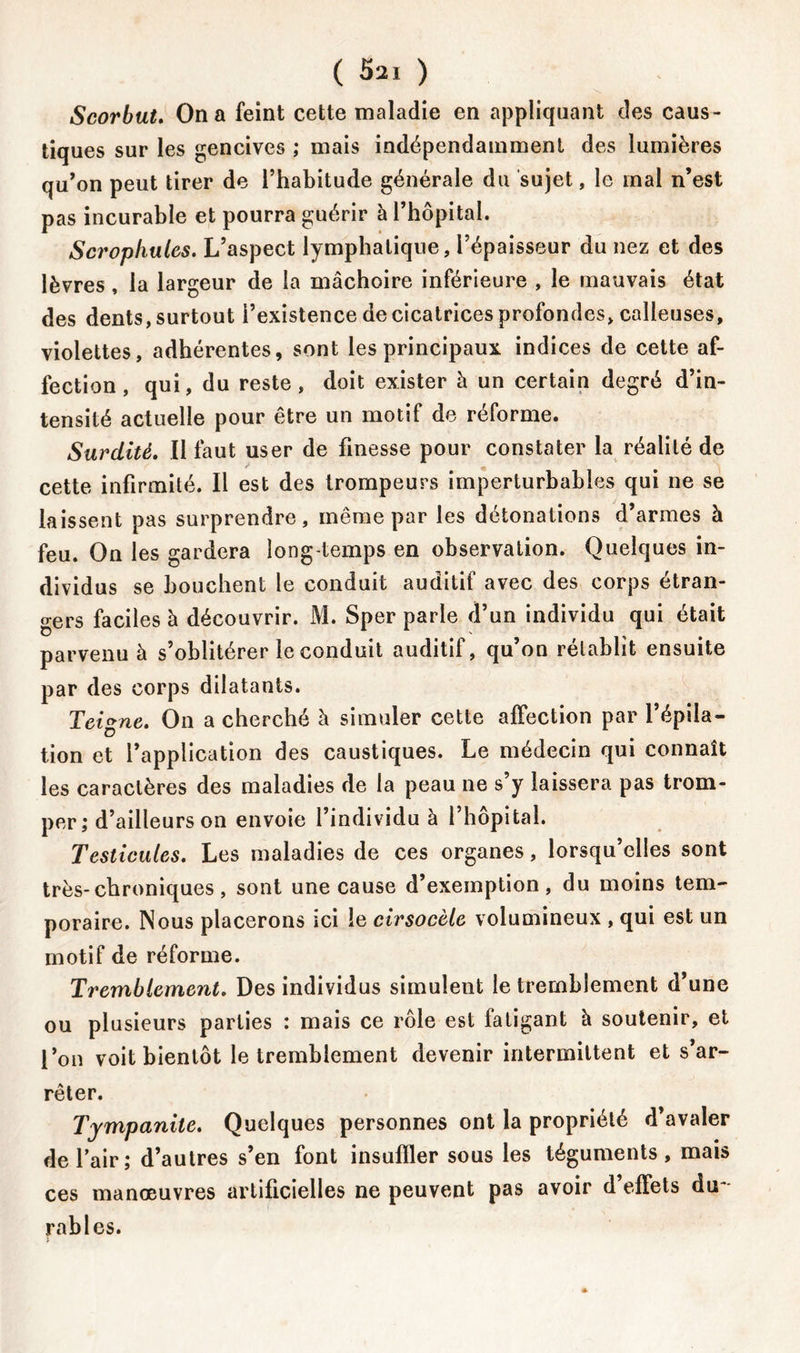 ( 5^1 ) Scorbut. On a feint cette maladie en appliquant des caus- tiques sur les gencives ; mais indépendamment des lumières qu’on peut tirer de l’habitude générale du sujet, le mal n’est pas incurable et pourra guérir à l’hôpital. Scrophules. L’aspect lymphatique, l’épaisseur du nez et des lèvres, la largeur de la mâchoire inférieure , le mauvais état des dents, surtout l’existence de cicatrices profondes, calleuses, violettes, adhérentes, sont les principaux indices de cette af- fection, qui, du reste, doit exister h un certain degré d’in- tensité actuelle pour être un motif de réforme. Surdité. Il faut user de finesse pour constater la réalité de cette infirmité. Il est des trompeurs imperturbables qui ne se laissent pas surprendre, même par les détonations d’armes à feu. On les gardera long temps en observation. Quelques in- dividus se bouchent le conduit auditif avec des corps étran- gers faciles à découvrir. M. Sper parle d’un individu qui était parvenu à s’oblitérer le conduit auditif, qu’on rétablît ensuite par des corps dilatants. Teigne. On a cherché à simuler cette affection par l’épila- tion et l’application des caustiques. Le médecin qui connaît les caractères des maladies de la peau ne s’y laissera pas trom- per; d’ailleurs on envoie l’individu à l’hôpital. Testicules. Les maladies de ces organes, lorsqu’elles sont très-chroniques, sont une cause d’exemption, du moins tem- poraire. Nous placerons ici le cirsocèle volumineux , qui est un motif de réforme. Tremblement. Des individus simulent le tremblement d’une ou plusieurs parties : mais ce rôle est fatigant h soutenir, et l’on voit bientôt le tremblement devenir intermittent et s’ar- rêter. Tympanile. Quelques personnes ont la propriété d’avaler de l’air; d’autres s’en font insuffler sous les téguments, mais ces manœuvres artificielles ne peuvent pas avoir d’effets du- rables.