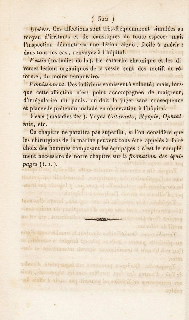 Ulcères. Ces affections sont très-fréquemment simulées au moyen d’irritants et de caustiques de toute espèce; mais l’inspection démontrera une lésion aiguë , facile à guérir : dans tous les cas, renvoyez à l'hôpital. Vessie (maladies de la). Le catarrhe chronique et les di verses lésions organiques de la vessie sont des motifs de ré- forme, du moins temporaire. Vomissement. Des individus vomissent à volonté; mais, lors- que celte affection n’est point accompagnée de maigreur, d’irrégularité du pouls, on doit la juger sans conséquence et placer le prétendu malade en observation à l’hôpital. Yeux (maladies des ). Voyez Cataracte, Myopie, Ophtal- mie, etc. Ce chapitre ne paraîtra pas superflu , si l’on considère que les chirurgiens de la marine peuvent tous être appelés à faire choix des hommes composant les équipages : c’est le complé- ment nécessaire de notre chapitre sur la formation des équi- pages (t. i. ). !  z . ' : ' '  ■ ' •■~'«innBBQ.QjgQ^j|>naini»