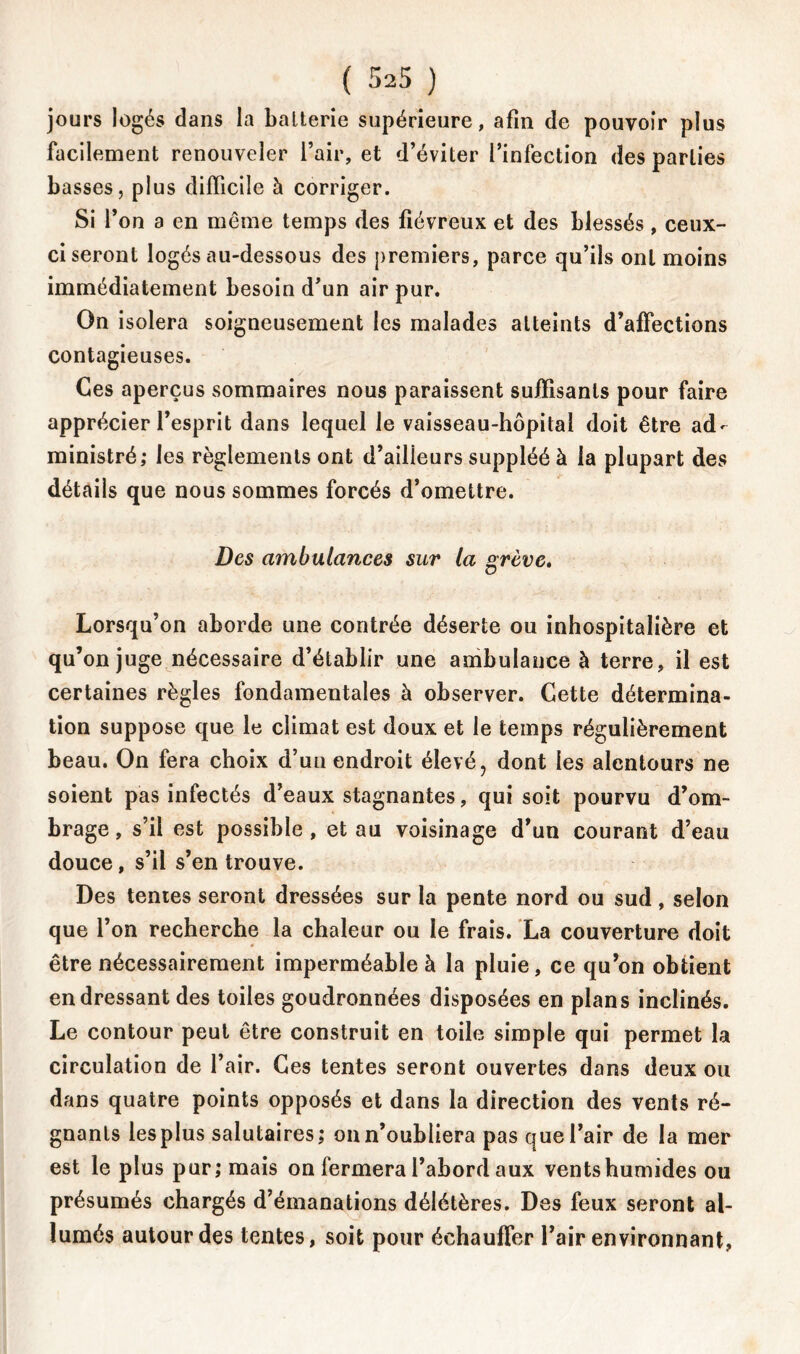 ( 325 ) jours logés dans la balterie supérieure, afin de pouvoir plus facilement renouveler l’air, et d’éviter l’infection des parties basses, plus difficile à corriger. Si l’on a en même temps des fiévreux et des blessés, ceux- ci seront logés au-dessous des premiers, parce qu’ils ont moins immédiatement besoin d’un air pur. On isolera soigneusement les malades atteints d’affections contagieuses. Ces aperçus sommaires nous paraissent suffisants pour faire apprécier l’esprit dans lequel le vaisseau-hôpital doit être ad- ministré; les règlements ont d’ailieurs suppléé à la plupart des détails que nous sommes forcés d’omettre. Des ambulances sur la grève. Lorsqu’on aborde une contrée déserte ou inhospitalière et qu’on juge nécessaire d’établir une ambulance à terre, il est certaines règles fondamentales à observer. Cette détermina- tion suppose que le climat est doux et le temps régulièrement beau. On fera choix d’uu endroit élevé, dont les alentours ne soient pas infectés d’eaux stagnantes, qui soit pourvu d’om- brage , s’il est possible , et au voisinage d’un courant d’eau douce, s’il s’en trouve. Des tentes seront dressées sur la pente nord ou sud, selon que l’on recherche la chaleur ou le frais. La couverture doit être nécessairement imperméable à la pluie, ce qu’on obtient en dressant des toiles goudronnées disposées en plans inclinés. Le contour peut être construit en toile simple qui permet la circulation de l’air. Ces tentes seront ouvertes dans deux ou dans quatre points opposés et dans la direction des vents ré- gnants les plus salutaires; on n’oubliera pas que l’air de la mer est le plus pur; mais on fermera l’abord aux vents humides ou présumés chargés d’émanations délétères. Des feux seront al- lumés autour des tentes, soit pour échauffer l’air environnant,