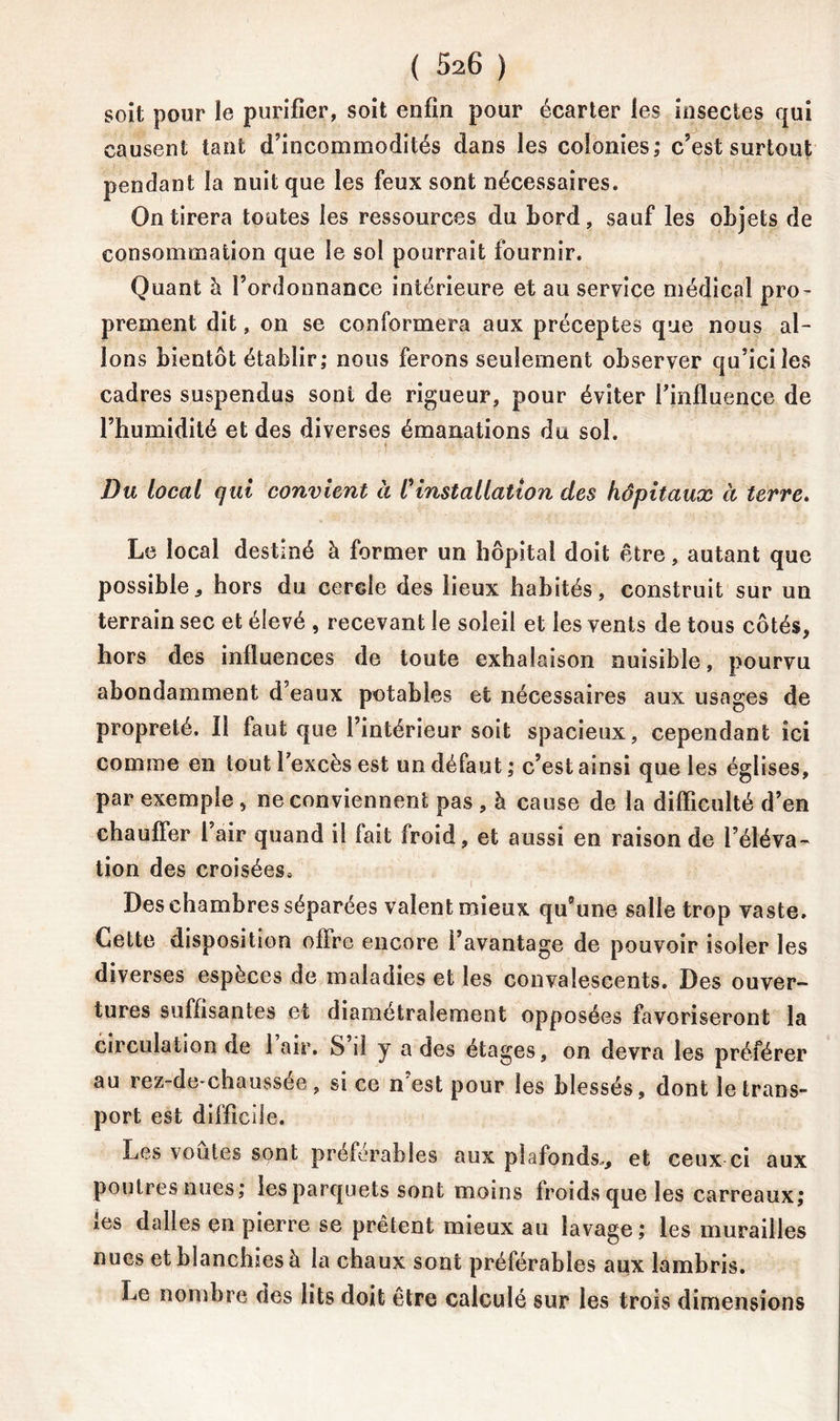 soit pour le purifier, soit enfin pour écarter les insectes qui causent tant d’incommodités dans les colonies; c’est surtout pendant la nuit que les feux sont nécessaires. On tirera toutes les ressources du bord, sauf les objets de consommation que le sol pourrait fournir. Quant h. l’ordonnance intérieure et au service médical pro- prement dit, on se conformera aux préceptes que nous al- lons bientôt établir; nous ferons seulement observer qu’iciles cadres suspendus sont de rigueur, pour éviter l'influence de l’humidité et des diverses émanations du sol. Du local qui convient à Cinstallation des hôpitaux à terre. Le local destiné à former un hôpital doit être, autant que possible,, hors du cercle des lieux habités, construit sur un terrain sec et élevé , recevant le soleil et les vents de tous côtés, hors des influences de toute exhalaison nuisible, pourvu abondamment d’eaux potables et nécessaires aux usages de propreté. Il faut que l’intérieur soit spacieux, cependant ici comme en tout l'excès est un défaut; c’est ainsi que les églises, par exemple, ne conviennent pas , à cause de la difficulté d’en chauffer l’air quand il fait froid, et aussi en raison de l’éléva- tion des croisées» Des chambres séparées valent mieux qu’une salle trop vaste» Cette disposition offre encore l’avantage de pouvoir isoler les diverses espèces de maladies et les convalescents. Des ouver- tures suffisantes et diamétralement opposées favoriseront la circulation de 1 air. S’il y a des étages, on devra les préférer au rez-de-chaussée , si ce n est pour les blessés, dont le trans- port est difficile. Les voûtes sont préférables aux plafonds.,, et ceux-ci aux poutres nues; les parquets sont moins froids que les carreaux; ies dalles en pierre se prêtent mieux au lavage; les murailles nues et blanchies à la chaux sont préférables aux lambris. Le nombre des lits doit être calculé sur les trois dimensions