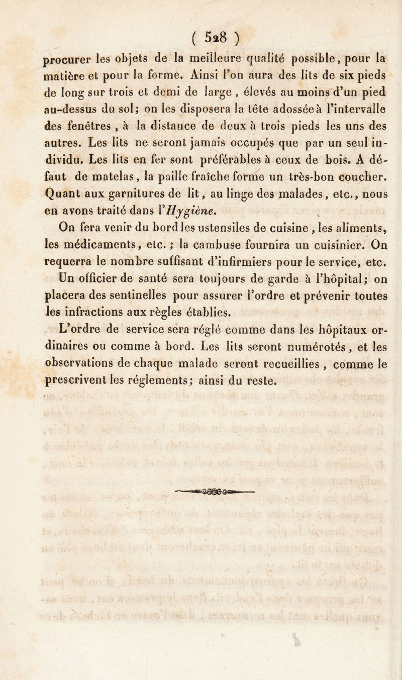 procurer les objets de la meilleure qualité possible, pour la matière et pour la forme. Ainsi l’on aura des lits de six pieds de long sur trois et demi de large , élevés au moins d’un pied au-dessus du sol; on les disposera la tête adossée à l’intervalle des fenêtres » à la distance de deux à trois pieds les uns des autres. Les lits ne seront jamais occupés que par un seul in- dividu. Les lits en fer sont préférables à ceux de bois. A dé- faut de matelas , la paille fraîche forme un très-bon coucher. Quant aux garnitures de lit, au linge des malades, etc,, nous en avons traité dans Y Hygiène, On fera venir du bord les ustensiles de cuisine , les aliments, les médicaments, etc. ; la cambuse fournira un cuisinier. On requerra le nombre suffisant d’infirmiers pour le service, etc. Un officier de santé sera toujours de garde à l’hôpital; on placera des sentinelles pour assurer l’ordre et prévenir toutes les infractions aux règles établies. L’ordre de service sera réglé comme dans les hôpitaux or- dinaires ou comme à bord. Les lits seront numérotés, et les observations de chaque malade seront recueillies , comme le prescrivent les réglements; ainsi du reste.