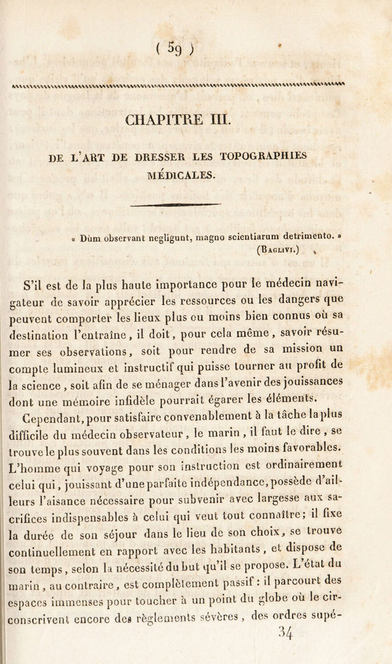 \XVV\\A/V\/VVVVV\\iY\/VV\/V\A/VVVV\AA/V\A/V\A/V*\V\/VV\!VV\AA/\iVV\A'VAAAA\;V\AA/VVV\VV'A/VA/VV\V\AA/VA'VA''IVV*/VVArfVVA CHAPITRE III. DE l’AKT DE DRESSER LES TOPOGRAPHIES MÉDICALES. « Dùm observant negligunt, magno scientiarum detriniento. » (Baglïvi.) , S’il est de la plus haute importance pour le médecin navi- gateur de savoir apprécier les ressources ou les dangers que peuvent comporter les lieux plus ou moins bien connus où sa destination l’entraîne, il doit, pour cela même, savoir resu- mer ses observations, soit pour rendre de sa mission un compte lumineux et instructit qui puisse tourner au profit de la science , soit afin de se ménager dansl avenir des jouissances dont une mémoire infidèle pourrait égarer les éléments. Cependant, pour satisfaire convenablement à la tâche la plus difficile du médecin observateur, le marin , il faut le dire , se trouve le plus souvent dans lés conditions les moins favorables. L’homme qui voyage pour son instruction est ordinairement celui qui, jouissant d’une parfaite indépendance, possédé d ail- leurs l’aisance nécessaire pour subvenir avec largesse aux sa- crifices indispensables h celui qui veut tout connaître; il fixe la durée de son séjour dans le lieu de son choix, se trouve continuellement en rapport avec les habitants, et dispose de son temps, selon la nécessité du but qu il se propose. L ctat du marin , au contraire, est complètement passif . il parcouit des espaces immenses pour toucher â un point du globe où le cir- conscrivent encore des règlements sévères , des ordres supé-
