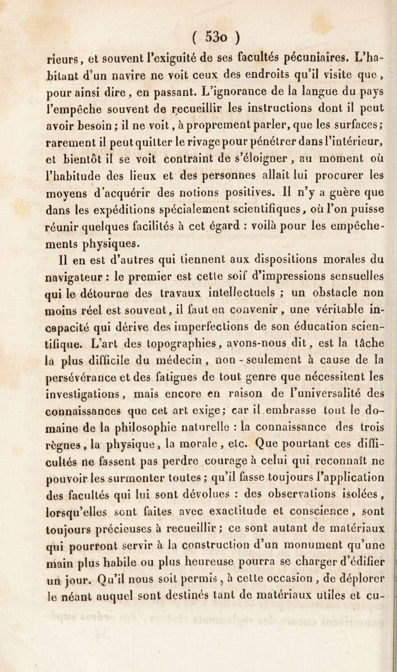 rieurs, et souvent Pexiguité de ses facultés pécuniaires. L’ha- bitant d’un navire ne voit ceux des endroits qu’il visite que, pour ainsi dire, en passant. L’ignorance de la langue du pays l’empêche souvent de recueillir les instructions dont il peut avoir besoin ; il ne voit, à proprement parler, que les surfaces ; rarement il peut quitter le rivage pour pénétrer dans l’intérieur, et bientôt il se voit contraint de s’éloigner, au moment où l’habitude des lieux et des personnes allait lui procurer les moyens d’acquérir des notions positives. Il n’y a guère que dans les expéditions spécialement scientifiques, où l’on puisse réunir quelques facilités à cet égard : voilà pour les empêche- ments physiques. Il en est d’autres qui tiennent aux dispositions morales du navigateur : le premier est cette soif d’impressions sensuelles qui le détourne des travaux intellectuels ,* un obstacle non moins réel est souvent, il faut en convenir , une véritable in- capacité qui dérive des imperfections de son éducation scien- tifique. L’art des topographies, avons-nous dit, est la tâche la plus difficile du médecin, non - seulement à cause de la persévérance et des fatigues de tout genre que nécessitent les investigations, mais encore en raison de l’universalité des connaissances que cet art exige,* car il embrasse tout le do- maine de la philosophie naturelle : la connaissance des trois règnes, la physique, la morale, etc. Que pourtant ces diffi- cultés ne fassent pas perdre courage à celui qui reconnaît ne pouvoir les surmonter toutes ,* qu’il fasse toujours l’application des facultés qui lui sont dévolues : des observations isolées, lorsqu’elles sont faites avec exactitude et conscience, sont toujours précieuses à recueillir ; ce sont autant de matériaux qui pourront servir à la construction d’un monument qu’une main plus habile ou plus heureuse pourra se charger d’édifier un jour. Qu’il nous soit permis, à celte occasion , de déplorer le néant auquel sont destinés tant de matériaux utiles et eu »