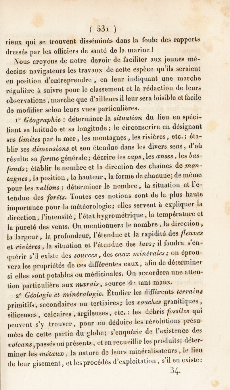 rieux qui se trouvent disséminés dans la fouie des rapports dressés par les officiers de santé de la marine 1 Nous croyons de notre devoir de iacihter aux jeunes mé- decins navigateurs les travaux de cette espèce qu ils sciaient en position d’entreprendre , en leur indiquant une marche régulière à suivre pour le classement et la rédaction de lems observations , marche que d ailleurs il leur sera loisible et facile de modifier selon leurs vues particulières. i° Géographie : déterminer la situation du heu en spéci- fiant sa latitude et sa longitude; le circonscrire en désignant ses limites par la mer, les montagnes , les rivières, etc. ; éta- blir ses dimensions et son étendue dans les divers sens, d’où résulte sa forme générale; décrire les caps, les anses , les bas- fonds; établir le nombre et la direction des chaînes de mon- tagnes , la position , la hauteur, la forme de chacune; de même pour les vallons ; déterminer le nombre, la situation et 1 é- tendue des forêts. Toutes ces notions sont de la plus haute importance pour la météorologie; elles servent à expliquer la direction, l’intensité , l’état hygrométrique , la température et la pureté des vents. On mentionnera le nombre , la direction , la largeur , la profondeur, l’étendue et la rapidité des fleuves et rivières , la situation et l’étendue des lacs; il laudra s’en- quérir s’il existe des sources, des eaux minérales; on éprou- vera les propriétés de ces différentes eaux, afin de déterminer si elles sont potables ou médicinales. On accordera une atten- tion particulière aux marais, source de tant maux. 2° Géologie et minéralogie. Étudier les différents terrains primitifs , secondaires ou tertiaires; les couches: granitiques , siliceuses , calcaires , argileuses , etc. ; les débris fossiles qui peuvent s’y trouver, pour en déduire les révolutions présu- mées de cette partie du globe; s’enquérir de l’existence des volcans, passés ou présents, et en recueillir les produits; déter- miner les métaux, la nature de leurs minérahsateurs, le heu de leur gisement, et les procédés d’exploitation , s’il en existe: 04.