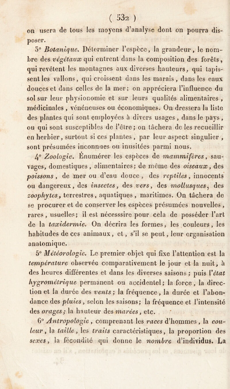 on usera de tous les moyens d’analyse dont on pourra dis- poser. 5° Botanique. Pélerminer l’espèce, la grandeur, le nom- bre des végétaux qui entrent dans fa composition des forêts, qui revêtent les montagnes aux diverses hauteurs, qui tapis- sent les vallons, qui croissent dans les marais, dans les eaux douces et dans celles de la mer; on appréciera l’influence du sol sur leur physionomie et sur leurs qualités alimentaires , médicinales , vénéneuses ou économiques. On dressera la liste des plantes qui sont employées à divers usages , dans le pays, ou qui sont susceptibles de l’être ; on tâchera de les recueillir en herbier, surtout si ces plantes , par leur aspect singulier , sont présumées inconnues on inusitées parmi nous. 4° Zoologie. Enumérer les espèces de mammifères, sau- vages, domestiques, alimentaires; de même des oiseaux, des poissons , de mer ou d’eau douce , des reptiles, innocents ou dangereux, des insectes, des vers, des mollusques, des zoophytes, terrestres, aquatiques , maritimes. On tâchera de se procurer et de conserver les espèces présumées nouvelles, rares, usuelles; il est nécesssire pour cela de posséder l’art de la taxidermie. On décrira les formes, les couleurs, les habitudes deces animaux, et, s’il se peut, leur organisation anatomique. 5° Météorologie. Le premier objet qui fixe l’attention est la température observée comparativement le jour et la nuit, â des heures différentes et dans les diverses saisons ; puis 19état hygrométrique permanent ou accidentel; la force, la direc- tion et la durée des vents ; la fréquence, la durée et l’abon- dance des pluies, selon les saisons; la fréquence et l’intensité des orages; la hauteur des marées, etc. 6° Antropologie , comprenant les races d’hommes, la cou- leur , la taille, les traits caractéristiques, la proportion des sexes, la fécondité qui donne le nombre d’individus. La