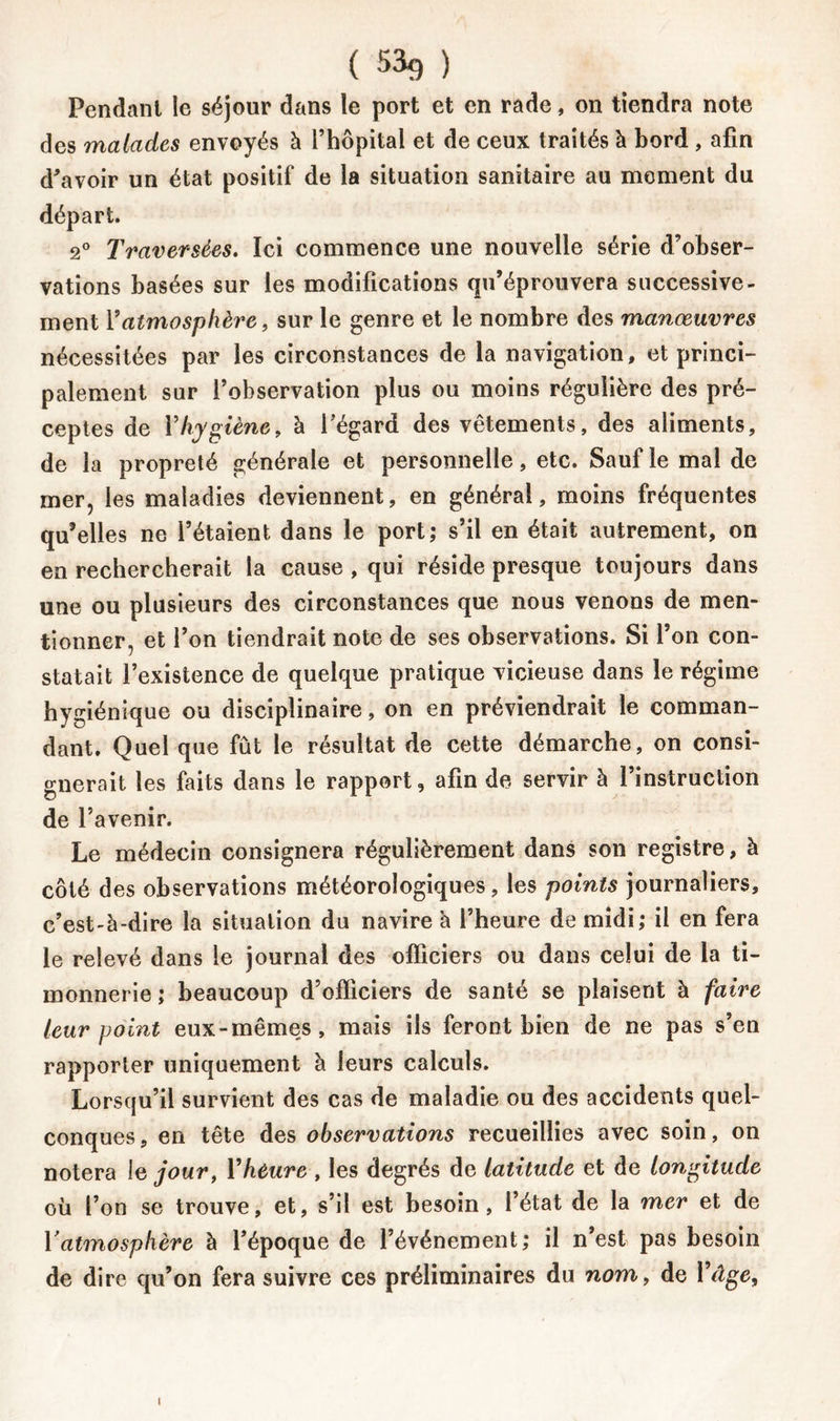 ( 53g ) Pendant le séjour dans le port et en rade, on tiendra note des malades envoyés à l’hôpital et de ceux traités à bord , afin d'avoir un état positif de la situation sanitaire au moment du départ. 2° Traversées. Ici commence une nouvelle série d’obser- vations basées sur les modifications qu’éprouvera successive- ment F atmosphère, sur le genre et le nombre des manœuvres nécessitées par les circonstances de la navigation, et princi- palement sur l’observation plus ou moins régulière des pré- ceptes de Y hygiène, à l’égard des vêtements, des aliments, de la propreté générale et personnelle, etc. Sauf le mal de mer, les maladies deviennent, en général, moins fréquentes qu’elles ne l’étaient dans le port; s’il en était autrement, on en rechercherait la cause , qui réside presque toujours dans une ou plusieurs des circonstances que nous venons de men- tionner, et l’on tiendrait note de ses observations. Si l’on con- statait l’existence de quelque pratique vicieuse dans le régime hygiénique ou disciplinaire, on en préviendrait le comman- dant. Quel que fût le résultat de cette démarche, on consi- gnerait les faits dans le rapport, afin de servir à l’instruction de l’avenir. Le médecin consignera régulièrement dans son registre, à côté des observations météorologiques, les points journaliers, c’est-à-dire la situation du navire à l’heure de midi; il en fera le relevé dans le journal des officiers ou dans celui de la ti- monnerie ; beaucoup d’officiers de santé se plaisent à faire leur point eux-mêmes, mais ils feront bien de ne pas s’en rapporter uniquement à leurs calculs. Lorsqu’il survient des cas de maladie ou des accidents quel- conques, en tête des observations recueillies avec soin, on notera le jour, Y heure , les degrés de latitude et de longitude où l’on se trouve, et, s’il est besoin, l’état de la mer et de Y atmosphère à l’époque de l’événement; il n’est pas besoin de dire qu’on fera suivre ces préliminaires du nom, de l’âge.